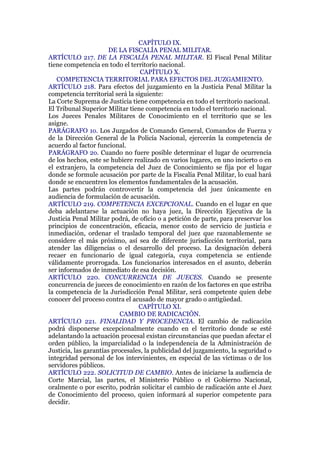 CAPÍTULO IX.
DE LA FISCALÍA PENAL MILITAR.
ARTÍCULO 217. DE LA FISCALÍA PENAL MILITAR. El Fiscal Penal Militar
tiene competencia en todo el territorio nacional.
CAPÍTULO X.
COMPETENCIA TERRITORIAL PARA EFECTOS DEL JUZGAMIENTO.
ARTÍCULO 218. Para efectos del juzgamiento en la Justicia Penal Militar la
competencia territorial será la siguiente:
La Corte Suprema de Justicia tiene competencia en todo el territorio nacional.
El Tribunal Superior Militar tiene competencia en todo el territorio nacional.
Los Jueces Penales Militares de Conocimiento en el territorio que se les
asigne.
PARÁGRAFO 1o. Los Juzgados de Comando General, Comandos de Fuerza y
de la Dirección General de la Policía Nacional, ejercerán la competencia de
acuerdo al factor funcional.
PARÁGRAFO 2o. Cuando no fuere posible determinar el lugar de ocurrencia
de los hechos, este se hubiere realizado en varios lugares, en uno incierto o en
el extranjero, la competencia del Juez de Conocimiento se fija por el lugar
donde se formule acusación por parte de la Fiscalía Penal Militar, lo cual hará
donde se encuentren los elementos fundamentales de la acusación.
Las partes podrán controvertir la competencia del juez únicamente en
audiencia de formulación de acusación.
ARTÍCULO 219. COMPETENCIA EXCEPCIONAL. Cuando en el lugar en que
deba adelantarse la actuación no haya juez, la Dirección Ejecutiva de la
Justicia Penal Militar podrá, de oficio o a petición de parte, para preservar los
principios de concentración, eficacia, menor costo de servicio de justicia e
inmediación, ordenar el traslado temporal del juez que razonablemente se
considere el más próximo, así sea de diferente jurisdicción territorial, para
atender las diligencias o el desarrollo del proceso. La designación deberá
recaer en funcionario de igual categoría, cuya competencia se entiende
válidamente prorrogada. Los funcionarios interesados en el asunto, deberán
ser informados de inmediato de esa decisión.
ARTÍCULO 220. CONCURRENCIA DE JUECES. Cuando se presente
concurrencia de jueces de conocimiento en razón de los factores en que estriba
la competencia de la Jurisdicción Penal Militar, será competente quien debe
conocer del proceso contra el acusado de mayor grado o antigüedad.
CAPÍTULO XI.
CAMBIO DE RADICACIÓN.
ARTÍCULO 221. FINALIDAD Y PROCEDENCIA. El cambio de radicación
podrá disponerse excepcionalmente cuando en el territorio donde se esté
adelantando la actuación procesal existan circunstancias que puedan afectar el
orden público, la imparcialidad o la independencia de la Administración de
Justicia, las garantías procesales, la publicidad del juzgamiento, la seguridad o
integridad personal de los intervinientes, en especial de las víctimas o de los
servidores públicos.
ARTÍCULO 222. SOLICITUD DE CAMBIO. Antes de iniciarse la audiencia de
Corte Marcial, las partes, el Ministerio Público o el Gobierno Nacional,
oralmente o por escrito, podrán solicitar el cambio de radicación ante el Juez
de Conocimiento del proceso, quien informará al superior competente para
decidir.
 