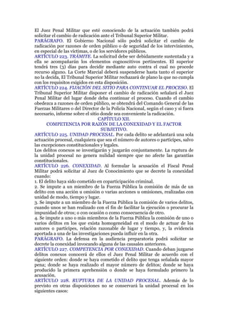 El Juez Penal Militar que esté conociendo de la actuación también podrá
solicitar el cambio de radicación ante el Tribunal Superior Militar.
PARÁGRAFO. El Gobierno Nacional sólo podrá solicitar el cambio de
radicación por razones de orden público o de seguridad de los intervinientes,
en especial de las víctimas, o de los servidores públicos.
ARTÍCULO 223. TRÁMITE. La solicitud debe ser debidamente sustentada y a
ella se acompañarán los elementos cognoscitivos pertinentes. El superior
tendrá tres (3) días para decidir mediante auto contra el cual no procede
recurso alguno. La Corte Marcial deberá suspenderse hasta tanto el superior
no la decida, El Tribunal Superior Militar rechazará de plano la que no cumpla
con los requisitos exigidos en esta disposición.
ARTÍCULO 224. FIJACIÓN DEL SITIO PARA CONTINUAR EL PROCESO. El
Tribunal Superior Militar disponer el cambio de radicación señalará el Juez
Penal Militar del lugar donde deba continuar el proceso. Cuando el cambio
obedezca a razones de orden público, se obtendrá del Comando General de las
Fuerzas Militares o del Director de la Policía Nacional, según el caso y si fuera
necesario, informe sobre el sitio donde sea conveniente la radicación.
CAPÍTULO XII.
COMPETENCIA POR RAZÓN DE LA CONEXIDAD Y EL FACTOR
SUBJETIVO.
ARTÍCULO 225. UNIDAD PROCESAL. Por cada delito se adelantará una sola
actuación procesal, cualquiera que sea el número de autores o partícipes, salvo
las excepciones constitucionales y legales.
Los delitos conexos se investigarán y juzgarán conjuntamente. La ruptura de
la unidad procesal no genera nulidad siempre que no afecte las garantías
constitucionales.
ARTÍCULO 226. CONEXIDAD. Al formular la acusación el Fiscal Penal
Militar podrá solicitar al Juez de Conocimiento que se decrete la conexidad
cuando:
1. El delito haya sido cometido en coparticipación criminal.
2. Se impute a un miembro de la Fuerza Pública la comisión de más de un
delito con una acción u omisión o varias acciones u omisiones, realizadas con
unidad de modo, tiempo y lugar.
3. Se impute a un miembro de la Fuerza Pública la comisión de varios delitos,
cuando unos se han realizado con el fin de facilitar la ejecución o procurar la
impunidad de otros; o con ocasión o como consecuencia de otro.
4. Se impute a uno o más miembros de la Fuerza Pública la comisión de uno o
varios delitos en los que exista homogeneidad en el modo de actuar de los
autores o partícipes, relación razonable de lugar y tiempo, y, la evidencia
aportada a una de las investigaciones pueda influir en la otra.
PARÁGRAFO. La defensa en la audiencia preparatoria podrá solicitar se
decrete la conexidad invocando alguna de las causales anteriores.
ARTÍCULO 227. COMPETENCIA POR CONEXIDAD. Cuando deban juzgarse
delitos conexos conocerá de ellos el Juez Penal Militar de acuerdo con el
siguiente orden: donde se haya cometido el delito que tenga señalada mayor
pena; donde se haya realizado el mayor número de delitos; donde se haya
producido la primera aprehensión o donde se haya formulado primero la
acusación.
ARTÍCULO 228. RUPTURA DE LA UNIDAD PROCESAL. Además de lo
previsto en otras disposiciones no se conservará la unidad procesal en los
siguientes casos:
 