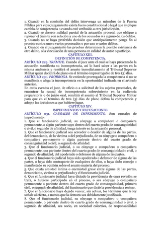 1. Cuando en la comisión del delito intervenga un miembro de la Fuerza
Pública para cuyo juzgamiento exista fuero constitucional o legal que implique
cambio de competencia o cuando esté atribuido a otra jurisdicción.
2. Cuando se decrete nulidad parcial de la actuación procesal que obligue a
reponer el trámite con relación a uno de los acusados o a alguno de los delitos.
3. Cuando no se haya proferido decisión que anticipadamente ponga fin al
proceso contra uno o varios procesados o por uno o varios delitos.
4. Cuando en el juzgamiento las pruebas determinen la posible existencia de
otro delito, o la vinculación de una persona en calidad de autor o partícipe.
CAPITULO XIII.
DEFINICIÓN DE COMPETENCIA.
ARTÍCULO 229. TRÁMITE. Cuando el juez ante el cual se haya presentado la
acusación manifiesta su incompetencia, así lo hará saber a las partes en la
misma audiencia y remitirá el asunto inmediatamente al Tribunal Superior
Militar quien decidirá de plano en el término improrrogable de tres (3) días.
ARTÍCULO 230. PRÓRROGA. Se entiende prorrogada la competencia si no se
manifiesta o alega la incompetencia en la oportunidad indicada en el artículo
anterior.
En estos eventos el juez, de oficio o a solicitud de los sujetos procesales, de
encontrar la causal de incompetencia sobreviniente en la audiencia
preparatoria o de juicio oral, remitirá el asunto al Tribunal Superior Militar
para que en el término de tres (3) días de plano defina la competencia y
adopte las decisiones a que hubiere lugar.
CAPÍTULO XIV.
IMPEDIMENTOS Y RECUSACIONES.
ARTÍCULO 231. CAUSALES DE IMPEDIMENTO. Son causales de
impedimento:
1. Que el funcionario judicial, su cónyuge o compañero o compañera
permanente, o algún pariente suyo dentro del cuarto grado de consanguinidad
o civil, o segundo de afinidad, tenga interés en la actuación procesal.
2. Que el funcionario judicial sea acreedor o deudor de alguna de las partes,
del denunciante, de la víctima o del perjudicado, de su cónyuge o compañero o
compañera permanente o algún pariente dentro del cuarto grado de
consanguinidad o civil, o segundo de afinidad.
3. Que el funcionario judicial, o su cónyuge o compañero o compañera
permanente, sea pariente dentro del cuarto grado de consanguinidad o civil, o
segundo de afinidad, del apoderado o defensor de alguna de las partes.
4. Que el funcionario judicial haya sido apoderado o defensor de alguna de las
partes, o haya sido contraparte de cualquiera de ellos, o haya dado consejo o
manifestado su opinión sobre el asunto materia del proceso.
5. Que exista amistad íntima o enemistad grave entre alguna de las partes,
denunciante, víctima o perjudicado y el funcionario judicial.
6. Que el funcionario judicial haya dictado la providencia de cuya revisión se
trata, o hubiere participado en el proceso, o sea cónyuge o compañero
permanente o pariente dentro del cuarto grado de consanguinidad, primero
civil, o segundo de afinidad, del funcionario que dictó la providencia a revisar.
7. Que el funcionario haya dejado vencer, sin actuar, los términos que la ley
señale al efecto, a menos que la demora sea debidamente justificada.
8. Que el funcionario judicial, su cónyuge o compañero o compañera
permanente, o pariente dentro de cuarto grado de consanguinidad o civil, o
segundo de afinidad, sea socio, en sociedad colectiva, de responsabilidad
 