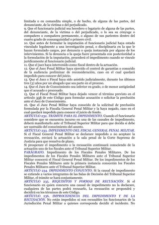 limitada o en comandita simple, o de hecho, de alguna de las partes, del
denunciante, de la víctima o del perjudicado.
9. Que el funcionario judicial sea heredero o legatario de alguna de las partes,
del denunciante, de la víctima o del perjudicado, o lo sea su cónyuge o
compañero o compañera permanente, o alguno de sus parientes dentro del
cuarto grado de consanguinidad o primero civil.
10. Que antes de formular la imputación el funcionario judicial haya estado
vinculado legalmente a una investigación penal, o disciplinaria en la que le
hayan formulado cargos, por denuncia o queja instaurada por alguno de los
intervinientes. Si la denuncia o la queja fuere presentada con posterioridad a
la formulación de la imputación, procederá el impedimento cuando se vincule
jurídicamente al funcionario judicial.
11. Que el juez haya intervenido como fiscal dentro de la actuación.
12. Que el Juez Penal Militar haya ejercido el control de garantías o conocido
de la audiencia preliminar de reconsideración, caso en el cual quedará
impedido para conocer del juicio.
13. Que el Juez o Fiscal haya sido asistido judicialmente, durante los últimos
tres (3) años por un abogado que sea parte en el proceso.
14. Que el Juez de Conocimiento sea inferior en grado, o de menor antigüedad
que el acusado o procesado.
15. Que el Fiscal Penal Militar haya dejado vencer el término previsto en el
artículo 338 de este Código para formular acusación o solicitar la preclusión
ante el Juez de Conocimiento.
16. Que el Juez Penal Militar haya conocido de la solicitud de preclusión
formulada por la Fiscalía General Penal Militar y la haya negado, caso en el
cual quedará impedido para conocer el juicio de fondo.
ARTÍCULO 232. TRÁMITE PARA EL IMPEDIMENTO. Cuando el funcionario
considere que se encuentra incurso en una de las causales de impedimento,
deberá manifestarlo ante el Tribunal Superior Militar para que decida si debe
ser sustraído del conocimiento del asunto.
ARTÍCULO 233. IMPEDIMENTO DEL FISCAL GENERAL PENAL MILITAR.
Si el Fiscal General Penal Militar se declarare impedido o no aceptare la
recusación, enviará la actuación a la sala penal de la Corte Suprema de
Justicia para que resuelva de plano.
Si prosperare el impedimento o la recusación continuará conociendo de la
actuación uno de los fiscales ante el Tribunal Superior Militar.
PARÁGRAFO. Impedimento de los Fiscales Penales Militares. De los
impedimentos de los Fiscales Penales Militares ante el Tribunal Superior
Militar conocerá el Fiscal General Penal Militar. De los impedimentos de los
Fiscales Penales Militares ante la primera instancia conocerán los Fiscales
Penales Militares ante el Tribunal Superior Militar.
ARTÍCULO 234. IMPEDIMENTO CONJUNTO. Si la causal de impedimento
se extiende a varios integrantes de las Salas de Decisión del Tribunal Superior
Militar, el trámite se hará conjuntamente.
ARTÍCULO 235. REQUISITOS Y FORMAS DE RECUSACIÓN. Si el
funcionario en quien concurra una causal de impedimento no la declarare,
cualquiera de las partes podrá recusarlo, La recusación se propondrá y
decidirá en los términos de este Código.
ARTÍCULO 236. IMPROCEDENCIA DEL IMPEDIMENTO Y DE LA
RECUSACIÓN. No están impedidos ni son recusables los funcionarios de la
Jurisdicción Penal Militar a quienes corresponda decidir el incidente. No
 