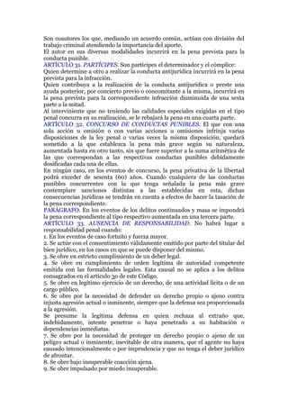 Son coautores los que, mediando un acuerdo común, actúan con división del
trabajo criminal atendiendo la importancia del aporte.
El autor en sus diversas modalidades incurrirá en la pena prevista para la
conducta punible.
ARTÍCULO 31. PARTÍCIPES. Son partícipes el determinador y el cómplice:
Quien determine a otro a realizar la conducta antijurídica incurrirá en la pena
prevista para la infracción.
Quien contribuya a la realización de la conducta antijurídica o preste una
ayuda posterior, por concierto previo o concomitante a la misma, incurrirá en
la pena prevista para la correspondiente infracción disminuida de una sexta
parte a la mitad.
Al interviniente que no teniendo las calidades especiales exigidas en el tipo
penal concurra en su realización, se le rebajará la pena en una cuarta parte.
ARTÍCULO 32. CONCURSO DE CONDUCTAS PUNIBLES. El que con una
sola acción u omisión o con varias acciones u omisiones infrinja varias
disposiciones de la ley penal o varias veces la misma disposición, quedará
sometido a la que establezca la pena más grave según su naturaleza,
aumentada hasta en otro tanto, sin que fuere superior a la suma aritmética de
las que correspondan a las respectivas conductas punibles debidamente
dosificadas cada una de ellas.
En ningún caso, en los eventos de concurso, la pena privativa de la libertad
podrá exceder de sesenta (60) años. Cuando cualquiera de las conductas
punibles concurrentes con la que tenga señalada la pena más grave
contemplare sanciones distintas a las establecidas en esta, dichas
consecuencias jurídicas se tendrán en cuenta a efectos de hacer la tasación de
la pena correspondiente.
PARÁGRAFO. En los eventos de los delitos continuados y masa se impondrá
la pena correspondiente al tipo respectivo aumentada en una tercera parte.
ARTÍCULO 33. AUSENCIA DE RESPONSABILIDAD. No habrá lugar a
responsabilidad penal cuando:
1. En los eventos de caso fortuito y fuerza mayor.
2. Se actúe con el consentimiento válidamente emitido por parte del titular del
bien jurídico, en los casos en que se puede disponer del mismo.
3. Se obre en estricto cumplimiento de un deber legal.
4. Se obre en cumplimiento de orden legítima de autoridad competente
emitida con las formalidades legales. Esta causal no se aplica a los delitos
consagrados en el artículo 3o de este Código.
5. Se obre en legítimo ejercicio de un derecho, de una actividad lícita o de un
cargo público.
6. Se obre por la necesidad de defender un derecho propio o ajeno contra
injusta agresión actual o inminente, siempre que la defensa sea proporcionada
a la agresión.
Se presume la legítima defensa en quien rechaza al extraño que,
indebidamente, intente penetrar o haya penetrado a su habitación o
dependencias inmediatas.
7. Se obre por la necesidad de proteger un derecho propio o ajeno de un
peligro actual o inminente, inevitable de otra manera, que el agente no haya
causado intencionalmente o por imprudencia y que no tenga el deber jurídico
de afrontar.
8. Se obre bajo insuperable coacción ajena.
9. Se obre impulsado por miedo insuperable.
 