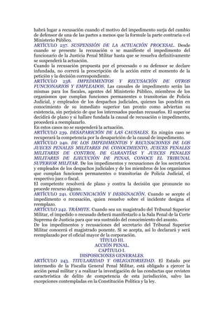 habrá lugar a recusación cuando el motivo del impedimento surja del cambio
de defensor de una de las partes a menos que la formule la parte contraria o el
Ministerio Público.
ARTÍCULO 237. SUSPENSIÓN DE LA ACTUACIÓN PROCESAL. Desde
cuando se presente la recusación o se manifieste el impedimento del
funcionario de la Justicia Penal Militar hasta que se resuelva definitivamente
se suspenderá la actuación.
Cuando la recusación propuesta por el procesado o su defensor se declare
infundada, no correrá la prescripción de la acción entre el momento de la
petición y la decisión correspondiente.
ARTÍCULO 238. IMPEDIMENTOS Y RECUSACIÓN DE OTROS
FUNCIONARIOS Y EMPLEADOS. Las causales de impedimento serán las
mismas para los fiscales, agentes del Ministerio Público, miembros de los
organismos que cumplan funciones permanentes o transitorias de Policía
Judicial, y empleados de los despachos judiciales, quienes las pondrán en
conocimiento de su inmediato superior tan pronto como adviertan su
existencia, sin perjuicio de que los interesados puedan recusarlos. El superior
decidirá de plano y si hallare fundada la causal de recusación o impedimento,
procederá a reemplazarlo.
En estos casos no se suspenderá la actuación.
ARTÍCULO 239. DESAPARICIÓN DE LAS CAUSALES. En ningún caso se
recuperará la competencia por la desaparición de la causal de impedimento.
ARTÍCULO 240. DE LOS IMPEDIMENTOS Y RECUSACIONES DE LOS
JUECES PENALES MILITARES DE CONOCIMIENTO, JUECES PENALES
MILITARES DE CONTROL DE GARANTÍAS Y JUECES PENALES
MILITARES DE EJECUCIÓN DE PENAS, CONOCE EL TRIBUNAL
SUPERIOR MILITAR. De los impedimentos y recusaciones de los secretarios
y empleados de los despachos judiciales y de los miembros de los organismos
que cumplan funciones permanentes o transitorias de Policía Judicial, el
respectivo juez o fiscal.
El competente resolverá de plano y contra la decisión que pronuncie no
procede recurso alguno.
ARTÍCULO 241. COMUNICACIÓN Y DESIGNACIÓN. Cuando se acepte el
impedimento o recusación, quien resuelve sobre el incidente designa el
reemplazo.
ARTÍCULO 242. TRÁMITE. Cuando sea un magistrado del Tribunal Superior
Militar, el impedido o recusado deberá manifestarlo a la Sala Penal de la Corte
Suprema de Justicia para que sea sustraído del conocimiento del asunto.
De los impedimentos y recusaciones del secretario del Tribunal Superior
Militar conocerá el magistrado ponente. Sí se acepta, así lo declarará y será
reemplazado por el oficial mayor de la corporación.
TÍTULO III.
ACCIÓN PENAL.
CAPÍTULO I.
DISPOSICIONES GENERALES.
ARTÍCULO 243. TITULARIDAD Y OBLIGATORIEDAD. El Estado por
intermedio de la Fiscalía General Penal Militar, está obligado a ejercer la
acción penal militar y a realizar la investigación de las conductas que revisten
característica de delito de competencia de esta jurisdicción, salvo las
excepciones contempladas en la Constitución Política y la ley.
 