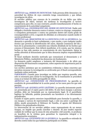 ARTÍCULO 244. DEBER DE DENUNCIAR. Toda persona debe denunciar a la
autoridad los delitos de cuya comisión tenga conocimiento y que deban
investigarse de oficio.
El servidor público que conozca de la comisión de un delito que deba
investigarse de oficio, iniciará sin tardanza la investigación si tuviere
competencia para ello; en caso contrario, pondrá inmediatamente el hecho en
conocimiento de la autoridad competente.
ARTÍCULO 245. EXONERACIÓN DEL DEBER DE DENUNCIAR. Nadie está
obligado a formular denuncia contra sí mismo, contra su cónyuge, compañero
o compañera permanente o contra sus parientes dentro del cuarto grado de
consanguinidad o civil, o segundo de afinidad, ni a denunciar cuando medie el
secreto profesional.
ARTÍCULO 246. REQUISITOS DE LA DENUNCIA O DE LA QUERELLA. La
denuncia o querella se hará verbalmente, o por escrito, o por cualquier medio
técnico que permita la identificación del autor, dejando constancia del día y
hora de su presentación y contendrá una relación detallada de los hechos que
conozca el denunciante. Este deberá manifestar, si le consta, que los mismos
hechos ya han sido puestos en conocimiento de otro funcionario. Quien la
reciba advertirá al denunciante que la falsa denuncia implica responsabilidad
penal.
El fiscal mediante decisión motivada que comunicará al denunciante y al
Ministerio Público, inadmitirá las denuncias sin fundamento.
La denuncia podrá ampliarse a instancia del denunciante o de oficio por
disposición del funcionario competente, sobre aspectos de importancia para la
investigación.
Los escritos anónimos que no suministren evidencias o datos concretos que
permitan encauzar la investigación se archivarán por el fiscal correspondiente
mediante orden motivada.
PARÁGRAFO. Cuando para investigar un delito que requiera querella, esta
solo es necesaria para iniciar la investigación. En la tramitación se procederá
como si se tratare de delito perseguible de oficio.
ARTÍCULO 247. CONDICIONES DE PROCESABILIDAD. La querella es
condición de procesabilidad de la acción penal, en los casos para los que está
prevista.
ARTÍCULO 248. QUERELLANTE LEGÍTIMO. La querella únicamente puede
ser presentada por el sujeto pasivo del delito. Si este fuere incapaz o persona
jurídica, debe ser formulada por su representante legal. Si el querellante
legítimo ha fallecido, podrán presentarla sus herederos o los directamente
perjudicados.
Cuando el sujeto pasivo estuviere imposibilitado para formular la querella, o
sea incapaz y carezca de representante legal, o este sea autor o partícipe del
delito, puede presentarla el Defensor de Familia, el agente del Ministerio
Público o los perjudicados directos.
La intervención de un servidor público como representante de un menor
incapaz, no impide que pueda conciliar o desistir. El juez tendrá especial
cuidado de verificar que la causa de esta actuación o del acuerdo, se produzca
en beneficio de la víctima para garantizar la reparación integral o la
indemnización económica.
ARTÍCULO 249. EXTENSIÓN DE LA QUERELLA. La querella se extiende de
derecho contra todos los que hubieren participado en el delito.
 