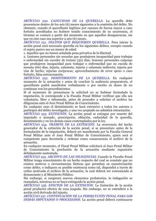 ARTÍCULO 250. CADUCIDAD DE LA QUERELLA. La querella debe
presentarse dentro de los seis (6) meses siguientes a la comisión del delito. No
obstante, cuando el querellante legítimo por razones de fuerza mayor o caso
fortuito acreditados no hubiere tenido conocimiento de su ocurrencia, el
término se contará a partir del momento en que aquellos desaparezcan, sin
que en este caso sea superior a seis (6) meses.
ARTÍCULO 251. DELITOS QUE REQUIEREN QUERELLA. Para iniciar la
acción penal será necesario querella en los siguientes delitos, excepto cuando
el sujeto pasivo sea un menor de edad:
1. Aquellos que no tienen señalada pena privativa de la libertad.
2. Lesiones personales sin secuelas que produjeren incapacidad para trabajar
o enfermedad sin exceder de treinta (30) días; lesiones personales culposas
que produjeren incapacidad para trabajar o enfermedad que no exceda de
sesenta (60) días, injuria, calumnia; injuria y calumnia indirecta; injuria por
vías de hecho; injurias reciprocas; aprovechamiento de error ajeno o caso
fortuito, falsa autoacusación.
ARTÍCULO 252. DESISTIMIENTO DE LA QUERELLA. En cualquier
momento de la actuación y antes de concluir la audiencia preparatoria, el
querellante podrá manifestar verbalmente o por escrito su deseo de no
continuar con los procedimientos.
Si al momento de presentarse la solicitud no se hubiese formulado la
imputación, le corresponde a la Fiscalía Penal Militar verificar que ella sea
voluntaria, libre e informada, antes de proceder a solicitar el archivo las
diligencias ante el Juez Penal Militar de Conocimiento.
En cualquier caso el desistimiento se hará extensivo a todos los autores o
partícipes del delito investigado, y una vez aceptado no admitirá retractación.
ARTÍCULO 253. EXTINCIÓN. La acción penal se extingue por muerte del
imputado o acusado, prescripción, oblación, caducidad de la querella,
desistimiento y en los demás casos contemplados por la ley.
ARTÍCULO 254. TRÁMITE DE LA EXTINCIÓN. La ocurrencia del hecho
generador de la extinción de la acción penal, si se presentare antes de la
formulación de la imputación, deberá ser manifestada por la Fiscalía General
Penal Militar ante el Juez Penal Militar de Conocimiento, quien será el
competente para decretarla y ordenar como consecuencia el archivo de la
actuación.
En cualquier momento, el Fiscal Penal Militar solicitará al Juez Penal Militar
de Conocimiento la preclusión de la actuación mediante exposición
debidamente sustentada.
ARTÍCULO 255. ARCHIVO DE LAS DILIGENCIAS. Cuando la Fiscalía Penal
Militar tenga conocimiento de un hecho respecto del cual se constate que no
existen motivos o circunstancias fácticas que permitan su caracterización
como delito, o indiquen su posible existencia como tal, dispondrá a través de
orden motivada el archivo de la actuación, la cual deberá ser comunicada al
denunciante y al Ministerio Público.
Sin embargo, si surgieren nuevos elementos probatorios, la indagación se
reanudará, mientras no se haya extinguido la acción penal.
ARTÍCULO 256. EFECTOS DE LA EXTINCIÓN. La Extinción de la acción
penal producirá efectos de cosa juzgada. Sin embargo, no se extenderá a la
acción civil derivada del injusto.
ARTÍCULO 257. CONTINUACIÓN DE LA PERSECUCIÓN PENAL PARA LOS
DEMÁS IMPUTADOS O PROCESADOS. La acción penal deberá continuarse
 
