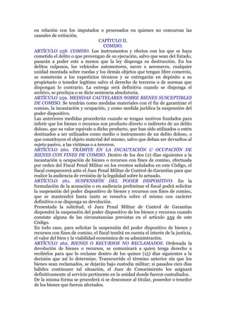 en relación con los imputados o procesados en quienes no concurran las
causales de extinción.
CAPÍTULO II.
COMISO.
ARTÍCULO 258. COMISO. Los instrumentos y efectos con los que se haya
cometido el delito o que provengan de su ejecución, salvo que sean del Estado,
pasarán a poder este a menos que la ley disponga su destrucción. En los
delitos culposos, los vehículos automotores, naves o aeronaves, cualquier
unidad montada sobre ruedas y los demás objetos que tengan libre comercio,
se someterán a los experticios técnicos y se entregarán en depósito a su
propietario o tenedor legítimo salvo el derecho de terceros o de normas que
dispongan lo contrario. La entrega será definitiva cuando se disponga el
archivo, se precluya o se dicte sentencia absolutoria.
ARTÍCULO 259. MEDIDAS CAUTELARES SOBRE BIENES SUSCEPTIBLES
DE COMISO. Se tendrán como medidas materiales con el fin de garantizar el
comiso, la incautación y ocupación, y como medida jurídica la suspensión del
poder dispositivo.
Las anteriores medidas procederán cuando se tengan motivos fundados para
inferir que los bienes o recursos son producto directo o indirecto de un delito
doloso, que su valor equivale a dicho producto, que han sido utilizados o estén
destinados a ser utilizados como medio o instrumento de un delito doloso, o
que constituyen el objeto material del mismo, salvo que deban ser devueltos al
sujeto pasivo, a las víctimas o a terceros.
ARTÍCULO 260. TRÁMITE EN LA INCAUTACIÓN U OCUPACIÓN DE
BIENES CON FINES DE COMISO. Dentro de los dos (2) días siguientes a la
incautación u ocupación de bienes o recursos con fines de comiso, efectuada
por orden del Fiscal Penal Militar en los eventos señalados en este Código, el
fiscal comparecerá ante el Juez Penal Militar de Control de Garantías para que
realice la audiencia de revisión de la legalidad sobre lo actuado.
ARTÍCULO 261. SUSPENSIÓN DEL PODER DISPOSITIVO. En la
formulación de la acusación o en audiencia preliminar el fiscal podrá solicitar
la suspensión del poder dispositivo de bienes y recursos con fines de comiso,
que se mantendrá hasta tanto se resuelva sobre el mismo con carácter
definitivo o se disponga su devolución.
Presentada la solicitud, el Juez Penal Militar de Control de Garantías
dispondrá la suspensión del poder dispositivo de los bienes y recursos cuando
constate alguna de las circunstancias previstas en el artículo 259 de este
Código.
En todo caso, para solicitar la suspensión del poder dispositivo de bienes y
recursos con fines de comiso, el fiscal tendrá en cuenta el interés de la justicia,
el valor del bien y la viabilidad económica de su administración.
ARTÍCULO 262. BIENES O RECURSOS NO RECLAMADOS. Ordenada la
devolución de bienes o recursos, se comunicará a quien tenga derecho a
recibirlos para que lo reclame dentro de los quince (15) días siguientes a la
decisión que así lo determine. Transcurrido el término anterior sin que los
bienes sean reclamados, se dejarán bajo custodia militar; si pasados cien días
hábiles continuare tal situación, el Juez de Conocimiento los asignará
definitivamente al servicio pertinente en la unidad donde fueron custodiados.
De la misma forma se procederá si se desconoce al titular, poseedor o tenedor
de los bienes que fueron afectados.
 