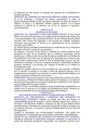Lo dispuesto en este artículo se entiende sin perjuicio de lo establecido en
normas especiales.
ARTÍCULO 263. OMISIÓN DE PRONUNCIAMIENTO SOBRE LOS BIENES.
Si en la sentencia o decisión con efectos equivalentes se omite el
pronunciamiento definitivo sobre los bienes afectados con fines de comiso, la
defensa, el fiscal o el Ministerio Público podrán solicitar en la misma
audiencia la adición de la decisión con el fin de obtener el respectivo
pronunciamiento.
CAPÍTULO III.
MEDIDAS CAUTELARES.
ARTÍCULO 264. MEDIDAS CAUTELARES SOBRE BIENES. El Juez Penal
Militar de Control de Garantías, en la audiencia de formulación de imputación
o con posterioridad a ella, a petición del fiscal o de las víctimas directas podrá
decretar sobre bienes del imputado o del acusado las medidas cautelares
necesarias para proteger el derecho a la indemnización de los perjuicios
causados con el delito.
La víctima directa acreditará sumariamente su condición de tal, la naturaleza
del daño recibido la cuantía de su pretensión.
El embargo y secuestro de los bienes se ordenará en cuantía suficiente para
garantizar el pago de los perjuicios que se hubieren ocasionado, previa
caución que se debe prestar de acuerdo al régimen establecido en el Código de
Procedimiento Civil, salvo que la solicitud sea formulada por el fiscal o que
exista motivo fundado para eximir de ella al peticionante. El juez, una vez
decretado el embargo y secuestro, designará secuestre y adelantará el trámite
posterior conforme a las normas que regulan la materia en el Código de
Procedimiento Civil.
Cuando las medidas afecten un bien inmueble que esté ocupado o habitado
por el acusado, se dejará en su poder a título de depósito gratuito, con el
compromiso de entregarlo a un secuestre o a quien el funcionario indique si se
profiere sentencia condenatoria en su contra.
PARÁGRAFO. En los procesos en los que sean víctimas los menores de edad o
los incapaces, el Ministerio Público podrá solicitar el embargo y secuestro de
los bienes del imputado en las mismas condiciones señaladas en este artículo,
salvo la obligación de prestar caución.
ARTÍCULO 265. Las medidas cautelares serán de inmediato cumplimiento; su
trámite será el previsto en el Código de Procedimiento Penal, mientras no
resulte incompatible con la naturaleza del Código Penal Militar.
CAPÍTULO IV.
DEL EJERCICIO DEL INCIDENTE DE REPARACIÓN INTEGRAL.
ARTÍCULO 266. PROCEDENCIA Y EJERCICIO DEL INCIDENTE DE
REPARACIÓN INTEGRAL. Emitido el sentido del fallo que declara la
responsabilidad penal del acusado y, previa solicitud expresa de la víctima, o
del fiscal o del Ministerio Público a instancia de ella, el juez fallador abrirá
inmediatamente el incidente de reparación integral de los daños causados con
la conducta criminal, y convocará a audiencia pública dentro de los ocho (8)
días siguientes.
Cuando la pretensión sea exclusivamente económica, solo podrá ser
formulada por la víctima directa, sus herederos, sucesores o causahabientes.
ARTÍCULO 267. TRÁMITE DEL INCIDENTE DE REPARACIÓN INTEGRAL.
Iniciada la audiencia el incidentante formulará oralmente su pretensión en
contra del declarado penalmente responsable, con expresión concreta de la
 