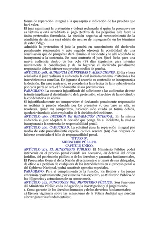 forma de reparación integral a la que aspira e indicación de las pruebas que
hará valer.
El juez examinará la pretensión y deberá rechazarla si quien la promueve no
es víctima o está acreditado el pago efectivo de los perjuicios este fuere la
única pretensión formulada. La decisión negativa al reconocimiento de la
condición de víctima será objeto de recurso de impugnación en los términos
de este Código.
Admitida la pretensión el juez la pondrá en conocimiento del declarado
penalmente responsable y acto seguido ofrecerá la posibilidad de una
conciliación que de prosperar dará término al incidente y lo allí acordado se
incorporará a la sentencia. En caso contrario el juez fijará fecha para una
nueva audiencia dentro de los ocho (8) días siguientes para intentar
nuevamente la conciliación y de no lograrse el declarado penalmente
responsable deberá ofrecer sus propios medios de prueba.
ARTÍCULO 268. AUDIENCIA DE PRUEBAS Y ALEGACIONES. El día y hora
señalados el juez realizará la audiencia, la cual iniciará con una invitación a los
intervinientes a conciliar. De lograrse el acuerdo su contenido se incorporará a
la decisión. En caso contrario, se procederá a la práctica de la prueba ofrecida
por cada parte se oirá el fundamento de sus pretensiones.
PARÁGRAFO. La ausencia injustificada del solicitante a las audiencias de este
trámite implicará el desistimiento de la pretensión, el archivo de la solicitud, y
la condenatoria en costas.
Si injustificadamente no compareciere el declarado penalmente responsable
se recibirá la prueba ofrecida por los presentes y, con base en ella, se
resolverá. Quien no comparezca, habiendo sido citado en forma debida,
quedará vinculado a los resultados de la decisión del incidente.
ARTÍCULO 269. DECISIÓN DE REPARACIÓN INTEGRAL. En la misma
audiencia el juez adoptará la decisión que ponga fin al incidente, la cual se
incorporará a la sentencia de responsabilidad penal.
ARTÍCULO 270. CADUCIDAD. La solicitud para la reparación integral por
medio de este procedimiento especial caduca sesenta (60) días después de
haberse anunciado el fallo de responsabilidad penal.
TÍTULO IV.
MINISTERIO PÚBLICO.
CAPÍTULO ÚNICO.
ARTÍCULO 271. EL MINISTERIO PÚBLICO. El Ministerio Público podrá
intervenir en el proceso penal cuando sea necesario, en defensa del orden
jurídico, del patrimonio público, o de los derechos y garantías fundamentales,
El Procurador General de la Nación directamente o a través de sus delegados,
de oficio o a petición de cualquiera de los intervinientes en el proceso penal o
del Gobierno Nacional, podrá constituir agencias especiales.
PARÁGRAFO. Para el cumplimiento de la función, los fiscales y los jueces
enterarán oportunamente, por el medio más expedito, al Ministerio Público de
las diligencias y actuaciones de su competencia.
ARTÍCULO 272. FUNCIONES DEL MINISTERIO PÚBLICO. Son funciones
del Ministerio Público en la indagación, la investigación y el juzgamiento:
1. Como garante de los derechos humanos y de los derechos fundamentales:
a) Ejercer vigilancia sobre las actuaciones de la Policía Judicial que puedan
afectar garantías fundamentales;
 