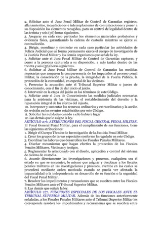 2. Solicitar ante el Juez Penal Militar de Control de Garantías registros,
allanamientos, incautaciones e interceptaciones de comunicaciones y poner a
su disposición los elementos recogidos, para su control de legalidad dentro de
las treinta y seis (36) horas siguientes.
3. Asegurar en cada caso particular los elementos materiales probatorios y
evidencia física, garantizando la cadena de custodia mientras se ejerce su
contradicción.
4. Dirigir, coordinar y controlar en cada caso particular las actividades de
Policía Judicial que en forma permanente ejerce el cuerpo de investigación de
la Justicia Penal Militar y los demás organismos que señale la ley.
5. Solicitar ante el Juez Penal Militar de Control de Garantías capturas, y
poner a la persona capturada a su disposición, a más tardar dentro de las
treinta y seis (36) horas siguientes.
6. Solicitar al Juez Penal Militar de Control de Garantías las medidas
necesarias que aseguren la comparecencia de los imputados al proceso penal
militar, la conservación de la prueba, la integridad de la Fuerza Pública, la
protección de la comunidad, en especial de las víctimas.
7. Presentar la acusación ante el Tribunal Superior Militar o jueces de
conocimiento, con el fin de dar inicio al juicio.
8. Intervenir en la etapa del juicio en los términos de este Código.
9. Solicitar ante el Juez de Conocimiento las medidas judiciales necesarias
para la asistencia de las víctimas, el restablecimiento del derecho y la
reparación integral de los efectos del injusto.
10. Interponer y sustentar los recursos ordinarios y extraordinarios y la acción
de revisión en los eventos establecidos por este Código.
11. Solicitar las nulidades cuando a ello hubiere lugar.
12. Las demás que le asigne la ley.
ARTÍCULO 276. ATRIBUCIONES DEL FISCAL GENERAL PENAL MILITAR.
El Fiscal General Penal Militar, para el cumplimiento de sus funciones, tiene
las siguientes atribuciones:
1. Dirigir el Cuerpo Técnico de Investigación de la Justicia Penal Militar.
2. Crear los grupos de tareas especiales conforme lo regulado en este Código.
3. Coordinar las labores que desarrollen los Fiscales Penales Militares.
4. Diseñar mecanismos que hagan efectiva la protección de los Fiscales
Penales Militares, Víctimas y testigos.
5. Reglamentar lo relacionado con el diseño, aplicación y control del sistema
de cadena de custodia.
6. Asumir directamente las investigaciones y procesos, cualquiera sea el
estado en que se encuentre, lo mismo que asignar y desplazar a los fiscales
penales militares en las investigaciones y procesos, eventos en los cuales se
procederá mediante orden motivada cuando se pueda ver afectada la
imparcialidad o la independencia en desarrollo de su función o la seguridad
del Fiscal Penal Militar.
7. Resolver los impedimentos y recusaciones que se susciten entre los Fiscales
Penales Militares ante el Tribunal Superior Militar.
8. Las demás que señale la ley.
ARTÍCULO 277. FUNCIONES ESPECIALES DE LOS FISCALES ANTE EL
TRIBUNAL SUPERIOR MILITAR. Además de las funciones anteriormente
señaladas, a los Fiscales Penales Militares ante el Tribunal Superior Militar les
corresponde resolver los impedimentos y recusaciones que se susciten entre
 