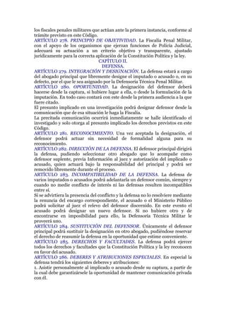 los fiscales penales militares que actúan ante la primera instancia, conforme al
trámite previsto en este Código.
ARTÍCULO 278. PRINCIPIO DE OBJETIVIDAD. La Fiscalía Penal Militar,
con el apoyo de los organismos que ejerzan funciones de Policía Judicial,
adecuará su actuación a un criterio objetivo y transparente, ajustado
jurídicamente para la correcta aplicación de la Constitución Política y la ley.
CAPÍTULO II.
DEFENSA.
ARTÍCULO 279. INTEGRACIÓN Y DESIGNACIÓN. La defensa estará a cargo
del abogado principal que libremente designe el imputado o acusado o, en su
defecto, por el que le sea asignado por la Defensoría Técnica Penal Militar.
ARTÍCULO 280. OPORTUNIDAD. La designación del defensor deberá
hacerse desde la captura, si hubiere lugar a ella, o desde la formulación de la
imputación. En todo caso contará con este desde la primera audiencia a la que
fuere citado.
El presunto implicado en una investigación podrá designar defensor desde la
comunicación que de esa situación le haga la Fiscalía.
La precitada comunicación ocurrirá inmediatamente se halle identificado el
investigado y solo otorga al presunto implicado los derechos previstos en este
Código.
ARTÍCULO 281. RECONOCIMIENTO. Una vez aceptada la designación, el
defensor podrá actuar sin necesidad de formalidad alguna para su
reconocimiento.
ARTÍCULO 282. DIRECCIÓN DE LA DEFENSA. El defensor principal dirigirá
la defensa, pudiendo seleccionar otro abogado que lo acompañe como
defensor suplente, previa Información al juez y autorización del implicado o
acusado, quien actuará bajo la responsabilidad del principal y podrá ser
removido libremente durante el proceso.
ARTÍCULO 283. INCOMPATIBILIDAD DE LA DEFENSA. La defensa de
varios imputados o acusados podrá adelantarla un defensor común, siempre y
cuando no medie conflicto de interés ni las defensas resulten incompatibles
entre sí.
Si se advirtiera la presencia del conflicto y la defensa no lo resolviere mediante
la renuncia del encargo correspondiente, el acusado o el Ministerio Público
podrá solicitar al juez el relevo del defensor discernido. En este evento el
acusado podrá designar un nuevo defensor. Si no hubiere otro y de
encontrarse en imposibilidad para ello, la Defensoría Técnica Militar le
proveerá uno.
ARTÍCULO 284. SUSTITUCIÓN DEL DEFENSOR. Únicamente el defensor
principal podrá sustituir la designación en otro abogado, pudiéndose reservar
el derecho de reasumir la defensa en la oportunidad que estime conveniente.
ARTÍCULO 285. DERECHOS Y FACULTADES. La defensa podrá ejercer
todos los derechos y facultades que la Constitución Política y la ley reconocen
en favor del acusado.
ARTÍCULO 286. DEBERES Y ATRIBUCIONES ESPECIALES. En especial la
defensa tendrá los siguientes deberes y atribuciones:
1. Asistir personalmente al implicado o acusado desde su captura, a partir de
la cual debe garantizársele la oportunidad de mantener comunicación privada
con él.
 