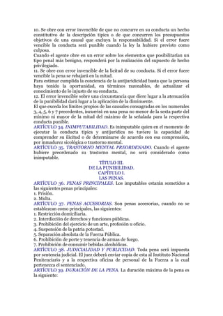 10. Se obre con error invencible de que no concurre en su conducta un hecho
constitutivo de la descripción típica o de que concurren los presupuestos
objetivos de una causal que excluya la responsabilidad. Si el error fuere
vencible la conducta será punible cuando la ley la hubiere previsto como
culposa.
Cuando el agente obre en un error sobre los elementos que posibilitarían un
tipo penal más benigno, responderá por la realización del supuesto de hecho
privilegiado.
11. Se obre con error invencible de la licitud de su conducta. Si el error fuere
vencible la pena se rebajará en la mitad.
Para estimar cumplida la conciencia de la antijuridicidad basta que la persona
haya tenido la oportunidad, en términos razonables, de actualizar el
conocimiento de lo injusto de su conducta.
12. El error invencible sobre una circunstancia que diere lugar a la atenuación
de la punibilidad dará lugar a la aplicación de la diminuente.
El que exceda los límites propios de las causales consagradas en los numerales
3, 4, 5, 6 y 7 precedentes, incurrirá en una pena no menor de la sexta parte del
mínimo ni mayor de la mitad del máximo de la señalada para la respectiva
conducta punible.
ARTÍCULO 34. INIMPUTABILIDAD. Es inimputable quien en el momento de
ejecutar la conducta típica y antijurídica no tuviere la capacidad de
comprender su ilicitud o de determinarse de acuerdo con esa comprensión,
por inmadurez sicológica o trastorno mental.
ARTÍCULO 35. TRASTORNO MENTAL PREORDENADO. Cuando el agente
hubiere preordenado su trastorno mental, no será considerado como
inimputable.
TÍTULO III.
DE LA PUNIBILIDAD.
CAPÍTULO I.
LAS PENAS.
ARTÍCULO 36. PENAS PRINCIPALES. Los imputables estarán sometidos a
las siguientes penas principales:
1. Prisión.
2. Multa.
ARTÍCULO 37. PENAS ACCESORIAS. Son penas accesorias, cuando no se
establezcan como principales, las siguientes:
1. Restricción domiciliaria.
2. Interdicción de derechos y funciones públicas.
3. Prohibición del ejercicio de un arte, profesión u oficio.
4. Suspensión de la patria potestad.
5. Separación absoluta de la Fuerza Pública.
6. Prohibición de porte y tenencia de armas de fuego.
7. Prohibición de consumir bebidas alcohólicas.
ARTÍCULO 38. JUDICIALIDAD Y PUBLICIDAD. Toda pena será impuesta
por sentencia judicial. El juez deberá enviar copia de esta al Instituto Nacional
Penitenciario y a la respectiva oficina de personal de la Fuerza a la cual
pertenezca el sentenciado.
ARTÍCULO 39. DURACIÓN DE LA PENA. La duración máxima de la pena es
la siguiente:
 