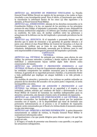ARTÍCULO 291. REGISTRO DE PERSONAS VINCULADAS. La Fiscalía
General Penal Militar llevará un registro de las personas a las cuales se haya
vinculado a una investigación penal. Para el efecto, el funcionario que realice
la vinculación lo informará dentro de los cinco (5) días siguientes a la
decisión, al Fiscal General Penal Militar.
ARTÍCULO 292. ATRIBUCIONES. Además de los derechos reconocidos en la
Constitución Política y la ley, en especial de los previstos en los principios
rectores de este Código, el imputado o procesado, según el caso, dispondrá de
las mismas atribuciones asignadas a la defensa que resultan compatibles con
su condición. En todo caso, de mediar conflicto entre las peticiones o
actuaciones de la defensa con las del implicado o procesado prevalecen las de
aquella.
ARTÍCULO 293. RENUNCIA. Si el imputado o procesado hiciere uso del
derecho que le asiste de renunciar a las garantías de guardar silencio y al
juicio oral, deberá el Juez Penal Militar de Control de Garantías o el Juez de
Conocimiento verificar que se trata de una decisión libre, consciente,
voluntaria, debidamente informada, asesorada por la defensa, para lo cual
será imprescindible el interrogatorio personal del imputado o procesado.
CAPÍTULO IV.
VÍCTIMAS.
ARTÍCULO 294. VÍCTIMAS. Se entiende por víctimas, para efectos de este
Código, las personas naturales o jurídicas y demás sujetos de derechos que
individual o colectivamente hayan sufrido algún daño directo como
consecuencia del injusto.
ARTÍCULO 295. ATENCIÓN Y PROTECCIÓN INMEDIATA A LAS
VÍCTIMAS. El Fiscal o el Juez de Conocimiento adoptarán o coordinarán ante
las entidades competentes las medidas necesarias para la atención de las
víctimas, la garantía de su seguridad personal y familiar, y la protección frente
a toda publicidad que implique un ataque indebido a su vida privada o
dignidad.
Las medidas de atención y protección a las víctimas no podrán redundar en
perjuicio de los derechos del acusado o de un juicio justo e imparcial, ni serán
incompatibles con estos.
ARTÍCULO 296. MEDIDAS DE ATENCIÓN Y PROTECCIÓN A LAS
VÍCTIMAS. Las víctimas, en garantía de su seguridad y el respeto a su
intimidad, podrán solicitar por conducto del fiscal o directamente al Juez
Penal Militar de Control de Garantías las medidas indispensables para su
atención y protección, aún durante el juicio oral y el incidente de reparación.
ARTÍCULO 297. GARANTÍA DE COMUNICACIÓN A LAS VÍCTIMAS. Los
derechos reconocidos, las facultades que puede ejercer por los perjuicios
causados con el injusto, y de la disponibilidad que tiene de formular una
pretensión indemnizatoria en el proceso o en el incidente de reparación
integral, serán comunicados por el fiscal a la víctima desde el momento mismo
en que esta intervenga.
ARTÍCULO 298. DERECHO A RECIBIR INFORMACIÓN. A quien demuestre
sumariamente su calidad de víctima, la Fiscalía General Penal Militar le
suministrará información sobre:
1. Organizaciones a las que puede dirigirse para obtener apoyo y de qué tipo
puede ser este.
2. El lugar y el modo de presentar una denuncia o una querella y su papel en
las actuaciones subsiguientes.
 
