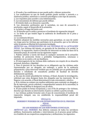 3. El modo y las condiciones en que puede pedir y obtener protección.
4. Las condiciones en que de modo gratuito puede acceder a asesoría o a
asistencia jurídica, asistencia o a asesoría psicológica u otro tipo de asesoría.
5. Los requisitos para acceder a una indemnización.
6. Los mecanismos de defensa que puede utilizar.
7. El trámite dado a su denuncia o querella.
8. Los elementos pertinentes que le permitan, en caso de acusación o
preclusión, seguir el desarrollo de la actuación.
9. La fecha y el lugar del juicio oral.
10. El derecho que le asiste a promover el incidente de reparación integral.
11. La fecha en que tendrá lugar la audiencia de dosificación de la pena y
sentencia.
12. La sentencia del juez.
También adoptará las medidas necesarias para garantizar, en caso de existir
un riesgo para las víctimas que participen en la actuación, que se les informe
sobre la puesta en libertad de la persona inculpada.
ARTÍCULO 299. INTERVENCIÓN DE LAS VÍCTIMAS EN LA ACTUACIÓN
PENAL. Las víctimas del injusto, en garantía de los derechos a la verdad, la
justicia y la reparación, tienen el derecho de intervenir en todas las fases de la
actuación penal, de acuerdo con las siguientes reglas:
1. Podrán solicitar a través del fiscal en cualquier momento de la actuación
medidas de protección frente a probables hostigamientos, amenazas o
atentados en su contra o de sus familiares.
2. El interrogatorio de las víctimas debe realizarse con respeto de su situación
personal, derechos y dignidad.
3. Para el ejercicio de sus derechos no es obligatorio que las víctimas estén
representadas por un abogado; sin embargo, a partir de la audiencia
preparatoria y para intervenir tendrán que ser asistidas por un profesional del
derecho o estudiante de consultorio jurídico de facultad de derecho
debidamente aprobada.
4. En caso de existir pluralidad de víctimas, el fiscal, durante la investigación,
solicitará que estas designen hasta dos abogados que las represente. De no
llegarse a un acuerdo, el fiscal determinará lo más conveniente y efectivo.
5. Si la víctima no contare con medios suficientes para contratar un abogado a
fin de intervenir, previa solicitud y comprobación sumaria de la necesidad, la
Fiscalía Penal Militar le designará uno de oficio.
6. El juez podrá en forma excepcional, y con el fin de proteger a las víctimas,
decretar que durante su intervención el juicio se celebre a puerta cerrada.
7. Las víctimas podrán formular ante el juez de conocimiento el incidente de
reparación integral, una vez establecida la responsabilidad penal del
imputado.
TÍTULO VI.
DEBERES Y PODERES DE LOS INTERVINIENTES EN EL PROCESO
PENAL.
CAPÍTULO I.
DE LOS DEBERES DE LOS SERVIDORES JUDICIALES.
ARTÍCULO 300. DEBERES. Son deberes comunes de todos los servidores
públicos, funcionarios judiciales e intervinientes en el proceso penal militar,
en el ámbito de sus respectivas competencias y atribuciones, los siguientes:
 