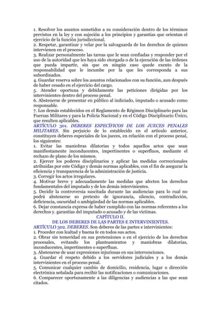 1. Resolver los asuntos sometidos a su consideración dentro de los términos
previstos en la ley y con sujeción a los principios y garantías que orientan el
ejercicio de la función jurisdiccional.
2. Respetar, garantizar y velar por la salvaguarda de los derechos de quienes
intervienen en el proceso.
3. Realizar personalmente las tareas que le sean confiadas y responder por el
uso de la autoridad que les haya sido otorgada o de la ejecución de las órdenes
que pueda impartir, sin que en ningún caso quede exento de la
responsabilidad que le incumbe por la que les corresponda a sus
subordinados.
4. Guardar reserva sobre los asuntos relacionados con su función, aun después
de haber cesado en el ejercicio del cargo.
5. Atender oportuna y debidamente las peticiones dirigidas por los
intervinientes dentro del proceso penal.
6. Abstenerse de presentar en público al indiciado, imputado o acusado como
responsable.
7. Los demás establecidos en el Reglamento de Régimen Disciplinario para las
Fuerzas Militares y para la Policía Nacional y en el Código Disciplinario Único,
que resulten aplicables.
ARTÍCULO 301. DEBERES ESPECÍFICOS DE LOS JUECES PENALES
MILITARES. Sin perjuicio de lo establecido en el artículo anterior,
constituyen deberes especiales de los jueces, en relación con el proceso penal,
los siguientes:
1. Evitar las maniobras dilatorias y todos aquellos actos que sean
manifiestamente inconducentes, impertinentes o superfluos, mediante el
rechazo de plano de los mismos.
2. Ejercer los poderes disciplinarios y aplicar las medidas correccionales
atribuidas por este Código y demás normas aplicables, con el fin de asegurar la
eficiencia y transparencia de la administración de justicia.
3. Corregir los actos irregulares.
4. Motivar breve y adecuadamente las medidas que afecten los derechos
fundamentales del imputado y de los demás intervinientes.
5. Decidir la controversia suscitada durante las audiencias para lo cual no
podrá abstenerse so pretexto de ignorancia, silencio, contradicción,
deficiencia, oscuridad o ambigüedad de las normas aplicables.
6. Dejar constancia expresa de haber cumplido con las normas referentes a los
derechos y. garantías del imputado o acusado y de las víctimas.
CAPÍTULO II.
DE LOS DEBERES DE LAS PARTES E INTERVINIENTES.
ARTÍCULO 302. DEBERES. Son deberes de las partes e intervinientes:
1. Proceder con lealtad y buena fe en todos sus actos.
2. Obrar sin temeridad en sus pretensiones o en el ejercicio de los derechos
procesales, evitando los planteamientos y maniobras dilatorias,
inconducentes, impertinentes o superfluas.
3. Abstenerse de usar expresiones injuriosas en sus intervenciones.
4. Guardar el respeto debido a los servidores judiciales y a los demás
intervinientes en el proceso penal.
5. Comunicar cualquier cambio de domicilio, residencia, lugar o dirección
electrónica señalada para recibir las notificaciones o comunicaciones.
6. Comparecer oportunamente a las diligencias y audiencias a las que sean
citados.
 