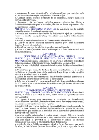 7. Abstenerse de tener comunicación privada con el juez que participe en la
actuación, salvo las excepciones previstas en este Código.
8. Guardar silencio durante el trámite de las audiencias, excepto cuando le
corresponda intervenir.
9. Entregar a los servidores judiciales correspondientes los objetos y
documentos necesarios para la actuación y los que les fueren requeridos, salvo
las excepciones legales.
ARTÍCULO 303. TEMERIDAD O MALA FE. Se considera que ha existido
temeridad o mala fe, en los siguientes casos:
1. Cuando sea manifiesta la carencia de fundamento legal en la denuncia,
recurso, incidente o cualquier otra petición formulada dentro de la actuación
procesal.
2. Cuando a sabiendas se aleguen hechos contrarios a la realidad.
3. Cuando se utilice cualquier actuación procesal para fines claramente
ilegales, dolosos o fraudulento.
4. Cuando se obstruya la práctica de pruebas u otra diligencia.
5. Cuando por cualquier otro medio se entorpezca el desarrollo normal de la
actuación procesal.
CAPÍTULO III.
DEBERES DE LA FISCALÍA GENERAL PENAL MILITAR.
ARTÍCULO 304. DEBERES ESPECÍFICOS DE LA FISCALÍA PENAL
MILITAR. Sin perjuicio de lo dispuesto en los artículos anteriores, constituyen
deberes esenciales de la Fiscalía General Penal Militar los siguientes:
1. Proceder con objetividad, respetando las directrices del Fiscal General Penal
Militar.
2. Suministrar, por conducto del Juez de Conocimiento, todos los elementos
probatorios y evidencia física e informaciones de que tenga noticia, incluidos
los que le sean favorables al acusado.
3. Asistir de manera ininterrumpida a las audiencias que sean convocadas e
intervenir en desarrollo del ejercicio de la acción penal.
4. Informar a la autoridad competente de cualquier irregularidad que observe
en el transcurso de la actuación de los funcionarios que ejercen atribuciones
de policía judicial.
CAPÍTULO IV.
DE LOS PODERES Y MEDIDAS CORRECCIONALES.
ARTÍCULO 305. PODERES Y MEDIDAS CORRECCIONALES. El Juez Penal
Militar, de oficio o a solicitud de parte, podrá tomar las siguientes medidas
correccionales:
1. A quien formule una recusación o manifieste un impedimento
ostensiblemente infundado, lo sancionará con multa de uno (1) hasta diez (10)
salarios mínimos legales mensuales vigentes.
2. A quien viole una reserva legalmente establecida lo sancionará con multa de
uno (1) a cinco (5) salarios mínimos legales mensuales vigentes. En este caso
el funcionario que conozca de la actuación será el competente para imponer la
correspondiente sanción.
3. A quien impida u obstaculice la realización de cualquier diligencia durante
la actuación procesal, le impondrá arresto inconmutable de uno (1) a treinta
(30) días según la gravedad de la obstrucción y tomará las medidas
conducentes para lograr la práctica inmediata de la prueba.
4. A quien le falte al debido respeto en el ejercicio de sus funciones o por razón
de ellas, o desobedezca órdenes impartidas por él en el ejercicio de sus
 
