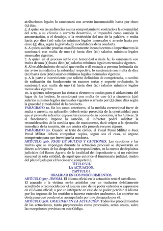 atribuciones legales lo sancionará con arresto inconmutable hasta por cinco
(5) días.
5. A quien en las audiencias asuma comportamiento contrario a la solemnidad
del acto, a su eficacia o correcto desarrollo, le impondrá como sanción la
amonestación, o el desalojo, o la restricción del uso de la palabra, o multa
hasta por diez (10) salarios mínimos legales mensuales o arresto hasta por
cinco (5) días, según la gravedad y modalidades de la conducta.
6. A quien solicite pruebas manifiestamente inconducentes o impertinentes lo
sancionará con multa de uno (1) hasta diez (10) salarios mínimos legales
mensuales vigentes.
7. A quien en el proceso actúe con temeridad o mala fe, lo sancionará con
multa de uno (1) hasta diez (10) salarios mínimos legales mensuales vigentes.
8. Al establecimiento de salud que reciba o dé entrada a persona lesionada sin
dar aviso inmediato a la autoridad respectiva, lo sancionará con multa de diez
(10) hasta cien (100) salarios mínimos legales mensuales vigentes.
9. A la parte e interviniente que solicite definición de competencia, o cambio
de radicación sin fundamento en razones serias y soporte probatorio, lo
sancionará con multa de uno (1) hasta diez (10) salarios mínimos legales
mensuales vigentes.
10. A quienes sobrepasen las cintas o elementos usados para el aislamiento del
lugar de los hechos, lo sancionará con multa de uno (1) a cincuenta (50)
salarios mínimos legales mensuales vigentes o arresto por (5) cinco días según
la gravedad y modalidad de la conducta.
PARÁGRAFO 1o. En los casos anteriores, si la medida correccional fuere de
multa o arresto, su aplicación deberá estar precedida de la oportunidad para
que el presunto infractor exprese las razones de su oposición, si las hubiere. Si
el funcionario impone la sanción, el infractor podrá solicitar la
reconsideración de la medida que, de mantenerse, dará origen a la ejecución
inmediata de la sanción, sin que contra ella proceda recurso alguno.
PARÁGRAFO 2o. Cuando se trate de civiles, el Fiscal Penal Militar o Juez
Penal Militar deberá compulsar copias, según sea el caso, al órgano
competente para que investigue la conducta.
ARTÍCULO 306. PAGO DE MULTAS Y CAUCIONES. Las cauciones y las
multas que se impongan durante la actuación procesal se depositarán en
dinero a órdenes de los despachos correspondientes, en la cuenta de depósitos
judiciales del Banco Agrario de la localidad del depositante o, si no existiese
sucursal de esta entidad, de aquel que autorice el funcionario judicial, dentro
del plazo fijado por el funcionario competente.
TÍTULO VII.
LA ACTUACIÓN.
CAPÍTULO I.
ORALIDAD EN LOS PROCEDIMIENTOS.
ARTÍCULO 307. IDIOMA. El idioma oficial en la actuación será el castellano.
El acusado o la víctima serán asistidos por un traductor debidamente
acreditado o reconocido por el juez en caso de no poder entender o expresarse
en el idioma oficial; o por un intérprete en caso de no poder percibir el idioma
por los órganos de los sentidos o hacerse entender oralmente. Lo anterior no
obsta para que pueda estar acompañado por uno designado por él.
ARTÍCULO 308. ORALIDAD EN LA ACTUACIÓN. Todos los procedimientos
de las actuaciones, tanto preprocesales como procesales, serán orales, salvo
las excepciones previstas en este Código.
 