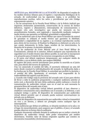 ARTÍCULO 309. REGISTRO DE LA ACTUACIÓN. Se dispondrá el empleo de
los medios técnicos idóneos para el registro y reproducción fidedignos de lo
actuado, de conformidad con las siguientes reglas, y se prohíben las
reproducciones escritas, salvo los actos y providencias que este Código
expresamente autorice:
1. En las actuaciones de la Fiscalía Penal Militar o de la Policía Judicial que
requieran declaración juramentada, conservación de la escena de hechos
delictivos, registro y allanamiento, interceptación de comunicaciones o
cualquier otro acto investigativo que pueda ser necesario en los
procedimientos formales, será registrado y reproducido mediante cualquier
medio técnico que garantice su fidelidad, genuinidad u originalidad.
2. En las audiencias ante el Juez Penal Militar que ejerce la función de control
de garantías se utilizará el medio técnico que garantice la fidelidad,
genuinidad u originalidad de su registro y su eventual reproducción escrita
para efecto de los recursos. Al finalizar la diligencia se elaborará un acta en la
que conste únicamente la fecha, lugar, nombre de los intervinientes, la
duración de la misma y la decisión adoptada.
3. En las audiencias de Corte Marcial ante el Juez Penal Militar de
Conocimiento, además de lo anterior, deberá realizarse una reproducción de
seguridad con el medio técnico más idóneo posible, la cual solo se incorporará
a la actuación para el trámite de los recursos consagrados en este Código.
4. El juicio oral deberá registrarse íntegramente, por cualquier medio de
audiovideo, o en su defecto audio, que asegure fidelidad.
El registro del juicio servirá únicamente para probar lo ocurrido en el juicio
oral, para efectos del recurso de apelación.
Una vez anunciado el sentido del fallo, el secretario elaborará un acta del
juicio donde constará la individualización del acusado, la tipificación dada a
los hechos por la Fiscalía Penal Militar, la autoridad que profirió la decisión y
el sentido del fallo. Igualmente, el secretario será responsable de la
inalterabilidad del registro oral del juicio.
5. Cuando este Código exija la presencia del acusado ante el juez para efectos
de llevar a cabo la audiencia preparatoria o cualquier audiencia anterior al
juicio oral, a discreción del juez dicha audiencia podrá realizarse a través de
comunicación de audiovideo virtual, caso en el cual no será necesaria la
presencia física del acusado ante el juez.
El dispositivo de audiovideo virtual deberá permitirle al juez observar y
establecer comunicación oral y simultánea con el acusado y su defensor, o con
cualquier testigo o perito. El dispositivo de comunicación por audiovideo
virtual deberá permitir que el acusado pueda sostener conversaciones en
privado con su defensor.
La señal del dispositivo de comunicación por audiovideo virtual se transmitirá
en vivo y en directo, y deberá ser protegida contra cualquier tipo de
interceptación.
En las audiencias que deban ser públicas, se situarán monitores en la sala y en
el lugar de encarcelamiento, para asegurar que el público, el juez y el acusado
puedan observar en forma clara la audiencia.
Cualquier documento utilizado durante la audiencia que se realice a través de
dispositivo de audiovideo virtual, debe poder transmitirse por medios
electrónicos. Tendrán valor de firmas originales aquellas que consten en
documentos transmitidos electrónicamente.
 