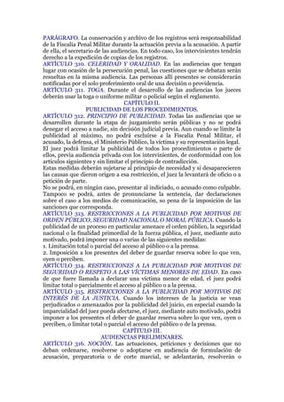 PARÁGRAFO. La conservación y archivo de los registros será responsabilidad
de la Fiscalía Penal Militar durante la actuación previa a la acusación. A partir
de ella, el secretario de las audiencias. En todo caso, los intervinientes tendrán
derecho a la expedición de copias de los registros.
ARTÍCULO 310. CELERIDAD Y ORALIDAD. En las audiencias que tengan
lugar con ocasión de la persecución penal, las cuestiones que se debatan serán
resueltas en la misma audiencia. Las personas allí presentes se considerarán
notificadas por el solo proferimiento oral de una decisión o providencia.
ARTÍCULO 311. TOGA. Durante el desarrollo de las audiencias los jueces
deberán usar la toga o uniforme militar o policial según el reglamento.
CAPÍTULO II.
PUBLICIDAD DE LOS PROCEDIMIENTOS.
ARTÍCULO 312. PRINCIPIO DE PUBLICIDAD. Todas las audiencias que se
desarrollen durante la etapa de juzgamiento serán públicas y no se podrá
denegar el acceso a nadie, sin decisión judicial previa. Aun cuando se limite la
publicidad al máximo, no podrá excluirse a la Fiscalía Penal Militar, el
acusado, la defensa, el Ministerio Público, la víctima y su representación legal.
El juez podrá limitar la publicidad de todos los procedimientos o parte de
ellos, previa audiencia privada con los intervinientes, de conformidad con los
artículos siguientes y sin limitar el principio de contradicción.
Estas medidas deberán sujetarse al principio de necesidad y si desaparecieren
las causas que dieron origen a esa restricción, el juez la levantará de oficio o a
petición de parte.
No se podrá, en ningún caso, presentar al indiciado, o acusado como culpable.
Tampoco se podrá, antes de pronunciarse la sentencia, dar declaraciones
sobre el caso a los medios de comunicación, so pena de la imposición de las
sanciones que corresponda.
ARTÍCULO 313. RESTRICCIONES A LA PUBLICIDAD POR MOTIVOS DE
ORDEN PÚBLICO, SEGURIDAD NACIONAL O MORAL PÚBLICA. Cuando la
publicidad de un proceso en particular amenace el orden público, la seguridad
nacional o la finalidad primordial de la fuerza pública, el juez, mediante auto
motivado, podrá imponer una o varias de las siguientes medidas:
1. Limitación total o parcial del acceso al público o a la prensa.
2. Imposición a los presentes del deber de guardar reserva sobre lo que ven,
oyen o perciben.
ARTÍCULO 314. RESTRICCIONES A LA PUBLICIDAD POR MOTIVOS DE
SEGURIDAD O RESPETO A LAS VÍCTIMAS MENORES DE EDAD. En caso
de que fuere llamada a declarar una víctima menor de edad, el juez podrá
limitar total o parcialmente el acceso al público o a la prensa.
ARTÍCULO 315. RESTRICCIONES A LA PUBLICIDAD POR MOTIVOS DE
INTERÉS DE LA JUSTICIA. Cuando los intereses de la justicia se vean
perjudicados o amenazados por la publicidad del juicio, en especial cuando la
imparcialidad del juez pueda afectarse, el juez, mediante auto motivado, podrá
imponer a los presentes el deber de guardar reserva sobre lo que ven, oyen o
perciben, o limitar total o parcial el acceso del público o de la prensa.
CAPÍTULO III.
AUDIENCIAS PRELIMINARES.
ARTÍCULO 316. NOCIÓN. Las actuaciones, peticiones y decisiones que no
deban ordenarse, resolverse o adoptarse en audiencia de formulación de
acusación, preparatoria o de corte marcial, se adelantarán, resolverán o
 