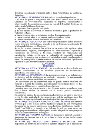 decidirán en audiencia preliminar, ante el Juez Penal Militar de Control de
Garantías.
ARTÍCULO 317. MODALIDADES. Se tramitará en audiencia preliminar:
1. El acto de poner a disposición del Juez Penal Militar de Control de
Garantías los procedimientos efectuados en registros, allanamientos e
interceptación de comunicaciones, para su control de legalidad dentro de las
treinta y seis (36) horas siguientes.
2. La práctica de una prueba anticipada.
3. La que ordena la adopción de medidas necesarias para la protección de
víctimas y testigos.
4. La que resuelve sobre la petición de medida de aseguramiento.
5. La que resuelve sobre la petición de medidas cautelares reales.
6. Las que resuelvan asuntos similares a los anteriores.
ARTÍCULO 318. PUBLICIDAD. Las audiencias preliminares deben realizarse
con la presencia del indiciado, acusado, o de su defensor. La asistencia del
Ministerio Público no es obligatoria.
Serán de carácter reservado las audiencias de control de legalidad sobre
allanamientos, registros, interceptación de comunicaciones: vigilancia y
seguimiento de personas y de cosas. También las relacionadas con
autorización judicial previa para la realización de inspección corporal,
obtención de muestras que involucren al indiciado o acusado con la conducta
objeto de investigación y procedimientos en caso de lesionados. Igualmente
aquella en la que decrete una medida cautelar.
CAPÍTULO IV.
TÉRMINOS.
ARTÍCULO 319. REGLA GENERAL. Las actuaciones se desarrollarán con
estricto cumplimiento de los términos procesales. Su inobservancia
injustificada será sancionada.
ARTÍCULO 320. OPORTUNIDAD. La persecución penal y las indagaciones
pertinentes podrán adelantarse en cualquier momento. En consecuencia,
todos los días y horas son hábiles para ese efecto.
Las actuaciones que se desarrollen ante los jueces penales militares que
cumplan la función de control de garantías serán concentradas. Todos los días
y horas son hábiles para el ejercicio de esta función.
Las actuaciones que se surtan ante el juez de conocimiento se adelantarán en
días y horas hábiles, de acuerdo con el horario judicial establecido
oficialmente.
Sin embargo, cuando las circunstancias particulares de un caso lo ameriten,
previa decisión motivada del juez competente, podrán habilitarse otros días
con el fin de asegurar el derecho a un juicio sin dilaciones injustificadas.
ARTÍCULO 321. PRÓRROGA Y RESTITUCIÓN DE TÉRMINOS. Los términos
previstos por la ley, o en su defecto fijados por el juez, no son prorrogables.
Sin embargo, de manera excepcional y con la debida justificación, cuando el
Fiscal Penal Militar, el acusado o su defensor lo soliciten para lograr una
mejor preparación del caso, el juez podrá acceder a la petición siempre que no
exceda el doble del término prorrogado.
ARTÍCULO 322. TÉRMINO JUDICIAL. El funcionario judicial señalará el
término en los casos en que la ley no lo haya previsto, sin que pueda exceder
de cinco (5) días.
ARTÍCULO 323. TÉRMINO PARA ADOPTAR DECISIONES. Salvo
disposición en contrario, las decisiones deberán adoptarse en el acto mismo
 