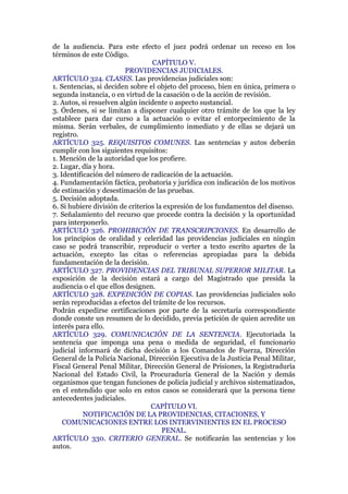 de la audiencia. Para este efecto el juez podrá ordenar un receso en los
términos de este Código.
CAPÍTULO V.
PROVIDENCIAS JUDICIALES.
ARTÍCULO 324. CLASES. Las providencias judiciales son:
1. Sentencias, si deciden sobre el objeto del proceso, bien en única, primera o
segunda instancia, o en virtud de la casación o de la acción de revisión.
2. Autos, si resuelven algún incidente o aspecto sustancial.
3. Órdenes, si se limitan a disponer cualquier otro trámite de los que la ley
establece para dar curso a la actuación o evitar el entorpecimiento de la
misma. Serán verbales, de cumplimiento inmediato y de ellas se dejará un
registro.
ARTÍCULO 325. REQUISITOS COMUNES. Las sentencias y autos deberán
cumplir con los siguientes requisitos:
1. Mención de la autoridad que los profiere.
2. Lugar, día y hora.
3. Identificación del número de radicación de la actuación.
4. Fundamentación fáctica, probatoria y jurídica con indicación de los motivos
de estimación y desestimación de las pruebas.
5. Decisión adoptada.
6. Si hubiere división de criterios la expresión de los fundamentos del disenso.
7. Señalamiento del recurso que procede contra la decisión y la oportunidad
para interponerlo.
ARTÍCULO 326. PROHIBICIÓN DE TRANSCRIPCIONES. En desarrollo de
los principios de oralidad y celeridad las providencias judiciales en ningún
caso se podrá transcribir, reproducir o verter a texto escrito apartes de la
actuación, excepto las citas o referencias apropiadas para la debida
fundamentación de la decisión.
ARTÍCULO 327. PROVIDENCIAS DEL TRIBUNAL SUPERIOR MILITAR. La
exposición de la decisión estará a cargo del Magistrado que presida la
audiencia o el que ellos designen.
ARTÍCULO 328. EXPEDICIÓN DE COPIAS. Las providencias judiciales solo
serán reproducidas a efectos del trámite de los recursos.
Podrán expedirse certificaciones por parte de la secretaría correspondiente
donde conste un resumen de lo decidido, previa petición de quien acredite un
interés para ello.
ARTÍCULO 329. COMUNICACIÓN DE LA SENTENCIA. Ejecutoriada la
sentencia que imponga una pena o medida de seguridad, el funcionario
judicial informará de dicha decisión a los Comandos de Fuerza, Dirección
General de la Policía Nacional, Dirección Ejecutiva de la Justicia Penal Militar,
Fiscal General Penal Militar, Dirección General de Prisiones, la Registraduría
Nacional del Estado Civil, la Procuraduría General de la Nación y demás
organismos que tengan funciones de policía judicial y archivos sistematizados,
en el entendido que solo en estos casos se considerará que la persona tiene
antecedentes judiciales.
CAPÍTULO VI.
NOTIFICACIÓN DE LA PROVIDENCIAS, CITACIONES, Y
COMUNICACIONES ENTRE LOS INTERVINIENTES EN EL PROCESO
PENAL.
ARTÍCULO 330. CRITERIO GENERAL. Se notificarán las sentencias y los
autos.
 