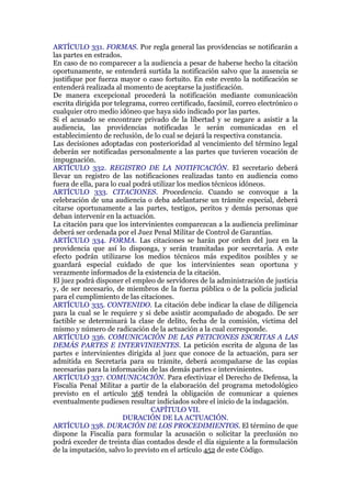 ARTÍCULO 331. FORMAS. Por regla general las providencias se notificarán a
las partes en estrados.
En caso de no comparecer a la audiencia a pesar de haberse hecho la citación
oportunamente, se entenderá surtida la notificación salvo que la ausencia se
justifique por fuerza mayor o caso fortuito. En este evento la notificación se
entenderá realizada al momento de aceptarse la justificación.
De manera excepcional procederá la notificación mediante comunicación
escrita dirigida por telegrama, correo certificado, facsímil, correo electrónico o
cualquier otro medio idóneo que haya sido indicado por las partes.
Si el acusado se encontrare privado de la libertad y se negare a asistir a la
audiencia, las providencias notificadas le serán comunicadas en el
establecimiento de reclusión, de lo cual se dejará la respectiva constancia.
Las decisiones adoptadas con posterioridad al vencimiento del término legal
deberán ser notificadas personalmente a las partes que tuvieren vocación de
impugnación.
ARTÍCULO 332. REGISTRO DE LA NOTIFICACIÓN. El secretario deberá
llevar un registro de las notificaciones realizadas tanto en audiencia como
fuera de ella, para lo cual podrá utilizar los medios técnicos idóneos.
ARTÍCULO 333. CITACIONES. Procedencia. Cuando se convoque a la
celebración de una audiencia o deba adelantarse un trámite especial, deberá
citarse oportunamente a las partes, testigos, peritos y demás personas que
deban intervenir en la actuación.
La citación para que los intervinientes comparezcan a la audiencia preliminar
deberá ser ordenada por el Juez Penal Militar de Control de Garantías.
ARTÍCULO 334. FORMA. Las citaciones se harán por orden del juez en la
providencia que así lo disponga, y serán tramitadas por secretaría. A este
efecto podrán utilizarse los medios técnicos más expeditos posibles y se
guardará especial cuidado de que los intervinientes sean oportuna y
verazmente informados de la existencia de la citación.
El juez podrá disponer el empleo de servidores de la administración de justicia
y, de ser necesario, de miembros de la fuerza pública o de la policía judicial
para el cumplimiento de las citaciones.
ARTÍCULO 335. CONTENIDO. La citación debe indicar la clase de diligencia
para la cual se le requiere y si debe asistir acompañado de abogado. De ser
factible se determinará la clase de delito, fecha de la comisión, víctima del
mismo y número de radicación de la actuación a la cual corresponde.
ARTÍCULO 336. COMUNICACIÓN DE LAS PETICIONES ESCRITAS A LAS
DEMÁS PARTES E INTERVINIENTES. La petición escrita de alguna de las
partes e intervinientes dirigida al juez que conoce de la actuación, para ser
admitida en Secretaría para su trámite, deberá acompañarse de las copias
necesarias para la información de las demás partes e intervinientes.
ARTÍCULO 337. COMUNICACIÓN. Para efectivizar el Derecho de Defensa, la
Fiscalía Penal Militar a partir de la elaboración del programa metodológico
previsto en el artículo 368 tendrá la obligación de comunicar a quienes
eventualmente pudiesen resultar indiciados sobre el inicio de la indagación.
CAPÍTULO VII.
DURACIÓN DE LA ACTUACIÓN.
ARTÍCULO 338. DURACIÓN DE LOS PROCEDIMIENTOS. El término de que
dispone la Fiscalía para formular la acusación o solicitar la preclusión no
podrá exceder de treinta días contados desde el día siguiente a la formulación
de la imputación, salvo lo previsto en el artículo 452 de este Código.
 