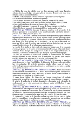 1. Prisión. La pena de prisión para los tipos penales tendrá una duración
máxima de cincuenta (50) años, excepto en los casos de concurso, cuya pena
máxima será de sesenta (60) años.
2. Multa, hasta cien (100) salarios mínimos legales mensuales vigentes.
3. Restricción domiciliaria, hasta cinco (5) años.
4. Interdicción de derechos y funciones públicas, hasta diez (10) años.
5. Prohibición del ejercicio de arte, profesión u oficio, hasta cinco (5) años.
6. Suspensión de la patria potestad, hasta quince (15) años.
7. Prohibición de porte y tenencia de armas de fuego, hasta tres (3) años.
8. Prohibición de consumir bebidas alcohólicas hasta tres (3) años.
ARTÍCULO 40. PRISIÓN. La pena de prisión consiste en la privación de la
libertad personal y se cumplirá en un establecimiento carcelario militar o
policial, en la forma prevista por la ley.
ARTÍCULO 41. MULTA. La multa consiste en la obligación de pagar, mediante
depósito judicial efectuado en el Banco Agrario o en la entidad que disponga el
Gobierno Nacional, la suma en salarios mínimos legales mensuales vigentes
que haya sido determinada en la sentencia. Los recursos obtenidos por
concepto del recaudo de multas ingresarán al Ministerio de Defensa Nacional
para el fortalecimiento de la infraestructura carcelaria.
La cuantía de la multa se fijará teniendo en cuenta la gravedad de la conducta
punible, el grado y la situación económica del condenado, el estipendio diario
derivado de su trabajo, las obligaciones civiles a sus cargos anteriores a la
conducta y las demás circunstancias que indiquen la posibilidad de pagar.
En caso de concurso de conductas punibles o acumulación, las multas
correspondientes a cada una de ellas se sumarán, sin que en total puedan
exceder del máximo señalado en el artículo 39 de este código.
ARTÍCULO 42. PLAZO Y PAGO POR CUOTAS. Al imponer la multa o
posteriormente, el Juez Penal Militar de Ejecución de Penas podrá, atendidas
las circunstancias del artículo anterior, señalar plazo para el pago o
autorizarlo por cuotas adecuadas, dentro de un término no superior a tres (3)
años, previa caución.
ARTÍCULO 43. AMORTIZACIÓN MEDIANTE TRABAJO. Podrá autorizarse
al condenado la amortización de la multa mediante trabajo no remunerado,
libremente escogido por este y realizado en favor de la Fuerza Pública, la
Administración Pública o de la comunidad.
El Juez Penal Militar de Ejecución de Penas determinará el trabajo
computable para dicho efecto, así como la forma de comprobación y control.
El salario de cada día de trabajo imputable a la multa, será calculado de
conformidad con el valor comúnmente asignado a esta actividad en el lugar
donde se realice.
ARTÍCULO 44. CONVERSIÓN DE LA MULTA EN ARRESTO. Cuando la
multa hubiere sido impuesta como pena principal y única, y el condenado no
la pagare o amortizare de acuerdo con lo previsto en los artículos anteriores,
se convertirá en arresto equivalente al salario mínimo legal diario, por cada
día de arresto. En este caso, el arresto no podrá exceder de cinco (5) años.
El condenado a quien se le haya hecho la conversión de que trata el inciso
anterior, podrá hacer cesar el arresto en cualquier momento en que satisfaga
la parte proporcional de multa que no haya cumplido en arresto.
ARTÍCULO 45. SEPARACIÓN ABSOLUTA DE LA FUERZA PÚBLICA. La
separación absoluta consiste en la desvinculación definitiva de la Fuerza
Pública. El separado en forma absoluta no podrá desempeñar en ella cargo
 