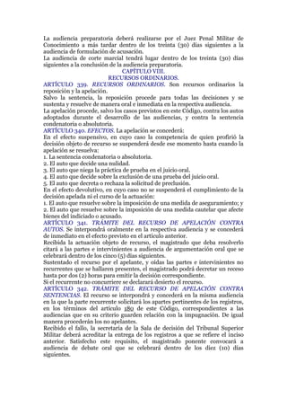 La audiencia preparatoria deberá realizarse por el Juez Penal Militar de
Conocimiento a más tardar dentro de los treinta (30) días siguientes a la
audiencia de formulación de acusación.
La audiencia de corte marcial tendrá lugar dentro de los treinta (30) días
siguientes a la conclusión de la audiencia preparatoria.
CAPÍTULO VIII.
RECURSOS ORDINARIOS.
ARTÍCULO 339. RECURSOS ORDINARIOS. Son recursos ordinarios la
reposición y la apelación.
Salvo la sentencia, la reposición procede para todas las decisiones y se
sustenta y resuelve de manera oral e inmediata en la respectiva audiencia.
La apelación procede, salvo los casos previstos en este Código, contra los autos
adoptados durante el desarrollo de las audiencias, y contra la sentencia
condenatoria o absolutoria.
ARTÍCULO 340. EFECTOS. La apelación se concederá:
En el efecto suspensivo, en cuyo caso la competencia de quien profirió la
decisión objeto de recurso se suspenderá desde ese momento hasta cuando la
apelación se resuelva:
1. La sentencia condenatoria o absolutoria.
2. El auto que decide una nulidad.
3. El auto que niega la práctica de prueba en el juicio oral.
4. El auto que decide sobre la exclusión de una prueba del juicio oral.
5. El auto que decreta o rechaza la solicitud de preclusión.
En el efecto devolutivo, en cuyo caso no se suspenderá el cumplimiento de la
decisión apelada ni el curso de la actuación:
1. El auto que resuelve sobre la imposición de una medida de aseguramiento; y
2. El auto que resuelve sobre la imposición de una medida cautelar que afecte
bienes del indiciado o acusado.
ARTÍCULO 341. TRÁMITE DEL RECURSO DE APELACIÓN CONTRA
AUTOS. Se interpondrá oralmente en la respectiva audiencia y se concederá
de inmediato en el efecto previsto en el artículo anterior.
Recibida la actuación objeto de recurso, el magistrado que deba resolverlo
citará a las partes e intervinientes a audiencia de argumentación oral que se
celebrará dentro de los cinco (5) días siguientes.
Sustentado el recurso por el apelante, y oídas las partes e intervinientes no
recurrentes que se hallaren presentes, el magistrado podrá decretar un receso
hasta por dos (2) horas para emitir la decisión correspondiente.
Si el recurrente no concurriere se declarará desierto el recurso.
ARTÍCULO 342. TRÁMITE DEL RECURSO DE APELACIÓN CONTRA
SENTENCIAS. El recurso se interpondrá y concederá en la misma audiencia
en la que la parte recurrente solicitará los apartes pertinentes de los registros,
en los términos del artículo 180 de este Código, correspondientes a las
audiencias que en su criterio guarden relación con la impugnación. De igual
manera procederán los no apelantes.
Recibido el fallo, la secretaría de la Sala de decisión del Tribunal Superior
Militar deberá acreditar la entrega de los registros a que se refiere el inciso
anterior. Satisfecho este requisito, el magistrado ponente convocará a
audiencia de debate oral que se celebrará dentro de los diez (10) días
siguientes.
 