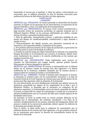Sustentado el recurso por el apelante, y oídas las partes e intervinientes no
recurrentes que se hallaren presentes, la sala de decisión convocará para
audiencia de lectura de fallo dentro los diez (10) días siguientes.
CAPÍTULO IX.
CASACIÓN.
ARTÍCULO 343. FINALIDAD. El recurso pretende la efectividad del derecho
material, el respeto de las garantías de los intervinientes, la reparación de los
agravios inferidos a estos, y la unificación de la jurisprudencia.
ARTÍCULO 344. PROCEDENCIA. El recurso como control constitucional y
legal procede contra las sentencias proferidas en segunda instancia por el
Tribunal Superior Militar en los procesos adelantados por delitos, cuando
afectan derechos o garantías fundamentales por:
1. Falta de aplicación, interpretación errónea, o aplicación indebida de una
norma del bloque de constitucionalidad, constitucional o legal, llamada a
regular el caso.
2. Desconocimiento del debido proceso por afectación sustancial de su
estructura o de la garantía debida a cualquiera de las partes.
3. El manifiesto desconocimiento de las reglas de producción y apreciación de
la prueba sobre la cual se ha fundado la sentencia.
4. Cuando la casación tenga por objeto únicamente lo referente a la reparación
integral decretada en la providencia que resuelva el incidente, deberá tener
como fundamento las causales y la cuantía establecidas en las normas que
regulan la casación civil.
ARTÍCULO 345. LEGITIMACIÓN. Están legitimados para recurrir en
casación los intervinientes que tengan interés, quienes podrán hacerlo
directamente si fueren abogados en ejercicio.
ARTÍCULO 346. OPORTUNIDAD. El recurso se interpondrá ante el tribunal
dentro de un término común de sesenta (60) días siguientes a la última
notificación de la sentencia, mediante demanda que de manera precisa y
concisa señale las causales invocadas y sus fundamentos.
ARTÍCULO 347. ADMISIÓN. Vencido el término para interponer el recurso,
la demanda se remitirá junto con los antecedentes necesarios a la Sala de
Casación Penal de la Corte Suprema de Justicia para que decida dentro de los
treinta (30) días siguientes sobre la admisión de la demanda.
No será seleccionada, por auto debidamente motivado que admite recurso de
insistencia presentado por alguno de los magistrados de la Sala o por el
Ministerio Público, la demanda que se encuentre en cualquiera de los
siguientes supuestos: si el demandante carece de interés, prescinde de señalar
la causal, no desarrolla los cargos de sustentación o cuando de su contexto se
advierta fundadamente que no se precisa del fallo para cumplir algunas de las
finalidades del recurso.
En principio, la Corte no podrá tener en cuenta causales diferente de las
alegadas por el demandante. Sin embargo, atendiendo a los fines de la
casación, fundamentación de los mismos, posición del impugnante dentro del
proceso e índole de la controversia planteada, deberá superar los defectos de
la demanda para decidir de fondo.
Para el efecto, se fijará fecha para la audiencia de sustentación que se
celebrará dentro de los treinta (30) días siguientes, a la que podrán concurrir
los no recurrentes para ejercer su derecho de contradicción dentro de los
límites de la demanda.
 
