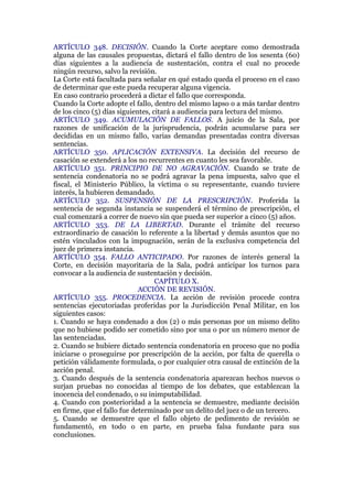 ARTÍCULO 348. DECISIÓN. Cuando la Corte aceptare como demostrada
alguna de las causales propuestas, dictará el fallo dentro de los sesenta (60)
días siguientes a la audiencia de sustentación, contra el cual no procede
ningún recurso, salvo la revisión.
La Corte está facultada para señalar en qué estado queda el proceso en el caso
de determinar que este pueda recuperar alguna vigencia.
En caso contrario procederá a dictar el fallo que corresponda.
Cuando la Corte adopte el fallo, dentro del mismo lapso o a más tardar dentro
de los cinco (5) días siguientes, citará a audiencia para lectura del mismo.
ARTÍCULO 349. ACUMULACIÓN DE FALLOS. A juicio de la Sala, por
razones de unificación de la jurisprudencia, podrán acumularse para ser
decididas en un mismo fallo, varias demandas presentadas contra diversas
sentencias.
ARTÍCULO 350. APLICACIÓN EXTENSIVA. La decisión del recurso de
casación se extenderá a los no recurrentes en cuanto les sea favorable.
ARTÍCULO 351. PRINCIPIO DE NO AGRAVACIÓN. Cuando se trate de
sentencia condenatoria no se podrá agravar la pena impuesta, salvo que el
fiscal, el Ministerio Público, la víctima o su representante, cuando tuviere
interés, la hubieren demandado.
ARTÍCULO 352. SUSPENSIÓN DE LA PRESCRIPCIÓN. Proferida la
sentencia de segunda instancia se suspenderá el término de prescripción, el
cual comenzará a correr de nuevo sin que pueda ser superior a cinco (5) años.
ARTÍCULO 353. DE LA LIBERTAD. Durante el trámite del recurso
extraordinario de casación lo referente a la libertad y demás asuntos que no
estén vinculados con la impugnación, serán de la exclusiva competencia del
juez de primera instancia.
ARTÍCULO 354. FALLO ANTICIPADO. Por razones de interés general la
Corte, en decisión mayoritaria de la Sala, podrá anticipar los turnos para
convocar a la audiencia de sustentación y decisión.
CAPÍTULO X.
ACCIÓN DE REVISIÓN.
ARTÍCULO 355. PROCEDENCIA. La acción de revisión procede contra
sentencias ejecutoriadas proferidas por la Jurisdicción Penal Militar, en los
siguientes casos:
1. Cuando se haya condenado a dos (2) o más personas por un mismo delito
que no hubiese podido ser cometido sino por una o por un número menor de
las sentenciadas.
2. Cuando se hubiere dictado sentencia condenatoria en proceso que no podía
iniciarse o proseguirse por prescripción de la acción, por falta de querella o
petición válidamente formulada, o por cualquier otra causal de extinción de la
acción penal.
3. Cuando después de la sentencia condenatoria aparezcan hechos nuevos o
surjan pruebas no conocidas al tiempo de los debates, que establezcan la
inocencia del condenado, o su inimputabilidad.
4. Cuando con posterioridad a la sentencia se demuestre, mediante decisión
en firme, que el fallo fue determinado por un delito del juez o de un tercero.
5. Cuando se demuestre que el fallo objeto de pedimento de revisión se
fundamentó, en todo o en parte, en prueba falsa fundante para sus
conclusiones.
 