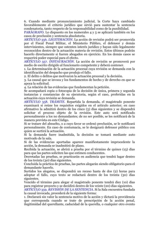 6. Cuando mediante pronunciamiento judicial, la Corte haya cambiado
favorablemente el criterio jurídico que sirvió para sustentar la sentencia
condenatoria, tanto respecto de la responsabilidad como de la punibilidad.
PARÁGRAFO. Lo dispuesto en los numerales 4 y 5 se aplicará también en los
casos de preclusión y sentencia absolutoria.
ARTÍCULO 356. LEGITIMACIÓN. La acción de revisión podrá ser promovida
por el Fiscal Penal Militar, el Ministerio Público, el defensor y demás
intervinientes, siempre que ostenten interés jurídico y hayan sido legalmente
reconocidos dentro de la actuación materia de revisión. Estos últimos podrán
hacerlo directamente si fueren abogados en ejercicio. En los demás casos se
requerirá poder especial para el efecto.
ARTÍCULO 357. INSTAURACIÓN. La acción de revisión se promoverá por
medio de escrito dirigido al funcionario competente y deberá contener.
1. La determinación de la actuación procesal cuya revisión se demanda con la
identificación del despacho que produjo el fallo.
2. El delito o delitos que motivaron la actuación procesal y la decisión.
3. La causal que se invoca y los fundamentos de hecho y de derecho en que se
apoya la solicitud.
4. La relación de las evidencias que fundamentan la petición.
Se acompañará copia o fotocopia de la decisión de única, primera y segunda
instancias y constancias de su ejecutoria, según el caso, proferidas en la
actuación cuya revisión se demanda.
ARTÍCULO 358. TRÁMITE. Repartida la demanda, el magistrado ponente
examinará si reúne los requisitos exigidos en el artículo anterior; en caso
afirmativo la admitirá dentro de los cinco (5) días siguientes y se dispondrá
solicitar el proceso objeto de la revisión. Este auto será notificado
personalmente a los no demandantes; de no ser posible, se les notificará de la
manera prevista en este Código.
Si se tratare del absuelto, o a cuyo favor se ordenó preclusión, se le notificará
personalmente. En caso de contumacia, se le designará defensor público con
quien se surtirá la actuación.
Si la demanda fuere inadmitida, la decisión se tomará mediante auto
motivado de la sala.
Si de las evidencias aportadas aparece manifiestamente improcedente la
acción, la demanda se inadmitirá de plano.
Recibida la actuación, se abrirá a prueba por el término de quince (15) días
para que las partes soliciten las que estimen conducentes.
Decretadas las pruebas, se practicarán en audiencia que tendrá lugar dentro
de los treinta (30) días siguientes.
Concluida la práctica de pruebas, las partes alegarán siendo obligatorio para el
demandante hacerlo.
Surtidos los alegatos, se dispondrá un receso hasta de dos (2) horas para
adoptar el fallo, cuyo texto se redactará dentro de los treinta (30) días
siguientes.
Vencido el término para alegar el magistrado ponente tendrá diez (10) días
para registrar proyecto y se decidirá dentro de los veinte (20) días siguientes.
ARTÍCULO 359. REVISIÓN DE LA SENTENCIA. Si la Sala encuentra fundada
la causal invocada, procederá de la siguiente forma:
1. Declarará sin valor la sentencia motivo de la acción y dictará la providencia
que corresponda cuando se trate de prescripción de la acción penal,
ilegitimidad del querellante, caducidad de la querella, o cualquier otro evento
 