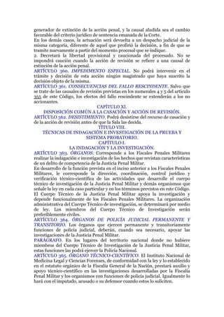 generador de extinción de la acción penal, y la causal aludida sea el cambio
favorable del criterio jurídico de sentencia emanada de la Corte.
En los demás casos, la actuación será devuelta a un despacho judicial de la
misma categoría, diferente de aquel que profirió la decisión, a fin de que se
tramite nuevamente a partir del momento procesal que se indique.
2. Decretará la libertad provisional y caucionada del procesado. No se
impondrá caución cuando la acción de revisión se refiere a una causal de
extinción de la acción penal.
ARTÍCULO 360. IMPEDIMENTO ESPECIAL. No podrá intervenir en el
trámite y decisión de esta acción ningún magistrado que haya suscrito la
decisión objeto de la misma.
ARTÍCULO 361. CONSECUENCIAS DEL FALLO RESCINDENTE. Salvo que
se trate de las causales de revisión previstas en los numerales 4 y 5 del artículo
355 de este Código, los efectos del fallo rescindente se extenderán a los no
accionantes.
CAPÍTULO XI.
DISPOSICIÓN COMÚN A LA CASACIÓN Y ACCIÓN DE REVISIÓN.
ARTÍCULO 362. DESISTIMIENTO. Podrá desistirse del recurso de casación y
de la acción de revisión antes de que la Sala las decida.
TÍTULO VIII.
TÉCNICAS DE INDAGACIÓN E INVESTIGACIÓN DE LA PRUEBA Y
SISTEMA PROBATORIO.
CAPÍTULO I.
LA INDAGACIÓN Y LA INVESTIGACIÓN.
ARTÍCULO 363. ÓRGANOS. Corresponde a los Fiscales Penales Militares
realizar la indagación e investigación de los hechos que revistan características
de un delito de competencia de la Justicia Penal Militar.
En desarrollo de la función prevista en el inciso anterior a los Fiscales Penales
Militares, le corresponde la dirección, coordinación, control jurídico y
verificación técnico-científica de las actividades que desarrolle el cuerpo
técnico de investigación de la Justicia Penal Militar y demás organismos que
señale la ley en cada caso particular y en los términos previstos en este Código.
El Cuerpo Técnico de la Justicia Penal Militar apoya la investigación y
depende funcionalmente de los Fiscales Penales Militares. La organización
administrativa del Cuerpo Técnico de investigación, se determinará por medio
de ley. Los miembros del Cuerpo Técnico de Investigación serán
preferiblemente civiles.
ARTÍCULO 364. ÓRGANOS DE POLICÍA JUDICIAL PERMANENTE Y
TRANSITORIO. Los órganos que ejercen permanente y transitoriamente
funciones de policía judicial, deberán, cuando sea necesario, apoyar las
investigaciones de la Justicia Penal Militar.
PARÁGRAFO. En los lugares del territorio nacional donde no hubiere
miembros del Cuerpo Técnico de Investigación de la Justicia Penal Militar,
estas funciones las podrá ejercer la Policía Nacional.
ARTÍCULO 365. ÓRGANO TÉCNICO-CIENTÍFICO. El Instituto Nacional de
Medicina Legal y Ciencias Forenses, de conformidad con la ley y lo establecido
en el estatuto orgánico de la Fiscalía General de la Nación, prestará auxilio y
apoyo técnico-científico en las investigaciones desarrolladas por la Fiscalía
Penal Militar y los organismos con funciones de policía judicial. Igualmente lo
hará con el imputado, acusado o su defensor cuando estos lo soliciten.
 