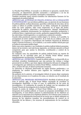 La Fiscalía Penal Militar, el acusado o su defensor se apoyarán, cuando fuere
necesario, en laboratorios privados nacionales o extranjeros o en los de
universidades públicas o privadas, nacionales o extranjeras.
También prestarán apoyo técnico-científico los laboratorios forenses de los
organismos de policía judicial.
ARTÍCULO 366. ACTIVIDAD DE POLICÍA JUDICIAL EN LA INDAGACIÓN
E INVESTIGACIÓN. Los servidores públicos que, en ejercicio de sus funciones
de policía judicial, reciban denuncias, querellas o informes de otra clase, de los
cuales se infiera la posible comisión de un delito, realizarán de inmediato
todos los actos urgentes, tales como inspección en el lugar del hecho,
inspección de cadáver, entrevistas e interrogatorios. Además, identificarán,
recogerán, embalarán técnicamente los elementos materiales probatorios y
evidencia física y registrarán por escrito, grabación magnetofónica o fonóptica
las entrevistas e interrogatorios y se someterán a cadena de custodia.
Cuando deba practicarse examen médico-legal a la víctima, en lo posible, la
acompañará al centro médico respectivo. Si se trata de un cadáver, este será
trasladado a la respectiva dependencia del Instituto Nacional de Medicina
Legal y Ciencias Forenses o, en su defecto, a un centro médico oficial para que
se realice la necropsia médico-legal.
Sobre esos actos urgentes y sus resultados la policía judicial deberá presentar,
dentro de las treinta y seis (36) horas siguientes, un informe ejecutivo al fiscal
competente para que asuma la dirección, coordinación y control de la
investigación.
En cualquier caso, las autoridades de policía judicial harán un reporte de
iniciación de su actividad para que la Fiscalía Penal Militar asuma
inmediatamente esa dirección, coordinación y control.
ARTÍCULO 367. ENTREVISTA. Cuando la policía judicial, en desarrollo de su
actividad, considere fundadamente que una persona fue víctima o testigo
presencial de un delito o que tiene alguna información útil para la indagación
o investigación que adelanta la Justicia Penal Militar, realizará entrevista con
ella y, si fuere del caso, le dará la protección necesaria.
La entrevista se efectuará observando las reglas técnicas pertinentes y se
emplearán los medios idóneos para registrar los resultados del acto
investigativo.
Sin perjuicio de lo anterior, el investigador deberá al menos dejar constancia
de sus observaciones en el cuaderno de notas, en relación con el resultado de
la entrevista.
ARTÍCULO 368. PROGRAMA METODOLÓGICO. Recibido el informe de que
trata el artículo 366, el Fiscal Penal Militar encargado de coordinar la
investigación dispondrá, si fuere el caso, la ratificación de los actos de
investigación y la realización de reunión de trabajo con los miembros del
Cuerpo Técnico de Investigación de la Justicia Penal Militar.
Durante la sesión de trabajo, el Fiscal Penal Militar, con el apoyo de los
integrantes de la policía judicial, se trazará un programa metodológico de la
investigación, el cual deberá contener la determinación de los objetivos en
relación con la naturaleza de la hipótesis delictiva; los Criterios para evaluar la
información; la delimitación funcional de las tareas que se deban adelantar en
procura de los objetivos trazados; los procedimientos de control en el
desarrollo de las labores y los recursos de mejoramiento de los resultados
obtenidos.
 