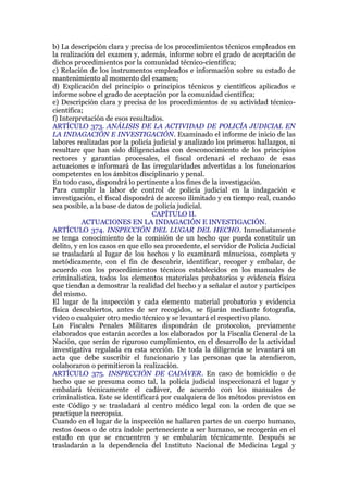 b) La descripción clara y precisa de los procedimientos técnicos empleados en
la realización del examen y, además, informe sobre el grado de aceptación de
dichos procedimientos por la comunidad técnico-científica;
c) Relación de los instrumentos empleados e información sobre su estado de
mantenimiento al momento del examen;
d) Explicación del principio o principios técnicos y científicos aplicados e
informe sobre el grado de aceptación por la comunidad científica;
e) Descripción clara y precisa de los procedimientos de su actividad técnico-
científica;
f) Interpretación de esos resultados.
ARTÍCULO 373. ANÁLISIS DE LA ACTIVIDAD DE POLICÍA JUDICIAL EN
LA INDAGACIÓN E INVESTIGACIÓN. Examinado el informe de inicio de las
labores realizadas por la policía judicial y analizado los primeros hallazgos, si
resultare que han sido diligenciadas con desconocimiento de los principios
rectores y garantías procesales, el fiscal ordenará el rechazo de esas
actuaciones e informará de las irregularidades advertidas a los funcionarios
competentes en los ámbitos disciplinario y penal.
En todo caso, dispondrá lo pertinente a los fines de la investigación.
Para cumplir la labor de control de policía judicial en la indagación e
investigación, el fiscal dispondrá de acceso ilimitado y en tiempo real, cuando
sea posible, a la base de datos de policía judicial.
CAPÍTULO II.
ACTUACIONES EN LA INDAGACIÓN E INVESTIGACIÓN.
ARTÍCULO 374. INSPECCIÓN DEL LUGAR DEL HECHO. Inmediatamente
se tenga conocimiento de la comisión de un hecho que pueda constituir un
delito, y en los casos en que ello sea procedente, el servidor de Policía Judicial
se trasladará al lugar de los hechos y lo examinará minuciosa, completa y
metódicamente, con el fin de descubrir, identificar, recoger y embalar, de
acuerdo con los procedimientos técnicos establecidos en los manuales de
criminalística, todos los elementos materiales probatorios y evidencia física
que tiendan a demostrar la realidad del hecho y a señalar el autor y partícipes
del mismo.
El lugar de la inspección y cada elemento material probatorio y evidencia
física descubiertos, antes de ser recogidos, se fijarán mediante fotografía,
video o cualquier otro medio técnico y se levantará el respectivo plano.
Los Fiscales Penales Militares dispondrán de protocolos, previamente
elaborados que estarán acordes a los elaborados por la Fiscalía General de la
Nación, que serán de riguroso cumplimiento, en el desarrollo de la actividad
investigativa regulada en esta sección. De toda la diligencia se levantará un
acta que debe suscribir el funcionario y las personas que la atendieron,
colaboraron o permitieron la realización.
ARTÍCULO 375. INSPECCIÓN DE CADÁVER. En caso de homicidio o de
hecho que se presuma como tal, la policía judicial inspeccionará el lugar y
embalará técnicamente el cadáver, de acuerdo con los manuales de
criminalística. Este se identificará por cualquiera de los métodos previstos en
este Código y se trasladará al centro médico legal con la orden de que se
practique la necropsia.
Cuando en el lugar de la inspección se hallaren partes de un cuerpo humano,
restos óseos o de otra índole perteneciente a ser humano, se recogerán en el
estado en que se encuentren y se embalarán técnicamente. Después se
trasladarán a la dependencia del Instituto Nacional de Medicina Legal y
 