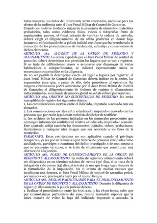 todas maneras, los datos del informante serán reservados, inclusive para los
efectos de la audiencia ante el Juez Penal Militar de Control de Garantías.
Cuando los motivos fundados surjan de la presencia de elementos materiales
probatorios, tales como evidencia física, videos o fotografías fruto de
seguimientos pasivos, el fiscal, además de verificar la cadena de custodia,
deberá exigir el diligenciamiento de un oficio proforma en donde bajo
juramento el funcionario de la policía judicial certifique que ha corroborado la
corrección de los procedimientos de recolección, embalaje y conservación de
dichos elementos.
ARTÍCULO 383. ALCANCE DE LA ORDEN DE REGISTRO Y
ALLANAMIENTO. La orden expedida por el Juez Penal Militar de control de
garantías deberá determinar con precisión los lugares que se van a registrar.
Si se trata de edificaciones, naves o aeronaves que dispongan de varias
habitaciones o compartimentos, se indicará expresamente cuáles se
encuentran comprendidos en la diligencia.
De no ser posible la descripción exacta del lugar o lugares por registrar, el
Juez Penal Militar de Control de Garantías deberá indicar en la orden, los
argumentos para que, a pesar de ello, deba procederse al operativo. En
ninguna circunstancia podrá autorizarse por el Juez Penal Militar de Control
de Garantías el diligenciamiento de órdenes de registro y allanamiento
indiscriminados, o en donde de manera global se señale el bien por registrar.
ARTÍCULO 384. OBJETOS NO SUSCEPTIBLES DE REGISTRO. No serán
susceptibles de registro los siguientes objetos:
1. Las comunicaciones escritas entre el indiciado, imputado o acusado con sus
abogados.
2. Las comunicaciones escritas entre el indiciado, imputado o acusado con las
personas que por razón legal están excluidas del deber de testificar.
3. Los archivos de las personas indicadas en los numerales precedentes que
contengan información confidencial relativa al indiciado, imputado o acusado.
Este apartado cobija también los documentos digitales, videos, grabaciones,
ilustraciones y cualquier otra imagen que sea relevante a los fines de la
restricción.
PARÁGRAFO. Estas restricciones no son aplicables cuando el privilegio
desaparece, ya sea por su renuncia o por tratarse de personas vinculadas como
auxiliadores, partícipes o coautoras del delito investigado o de uno conexo o
que se encuentre en curso, o se trate de situaciones que constituyan una
obstrucción a la justicia.
ARTÍCULO 385. PLAZO DE DILIGENCIAMIENTO DE LA ORDEN DE
REGISTRO Y ALLANAMIENTO. La orden de registro y allanamiento deberá
ser diligenciada en un término máximo de treinta (30) días, si se trata de la
indagación y de quince (15) días, si se trata de una que tenga lugar después de
la formulación de la imputación. En el evento de mediar razones que
justifiquen una demora, el Juez Penal Militar de control de garantías podrá,
por una sola vez, prorrogarla hasta por el mismo tiempo.
ARTÍCULO 386. REGLAS PARTICULARES PARA EL DILIGENCIAMIENTO
DE LA ORDEN DE REGISTRO Y ALLANAMIENTO. Durante la diligencia de
registro y allanamiento la policía judicial deberá:
1. Realizar el procedimiento entre las 6:00 a.m., y las 18:00 horas, salvo que
por circunstancias particulares del caso, resulte razonable suponer que la
única manera de evitar la fuga del indiciado imputado o acusado, la
 