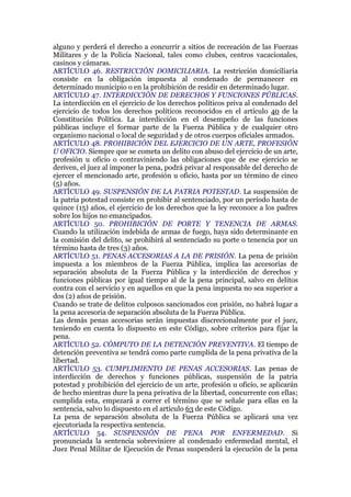alguno y perderá el derecho a concurrir a sitios de recreación de las Fuerzas
Militares y de la Policía Nacional, tales como clubes, centros vacacionales,
casinos y cámaras.
ARTÍCULO 46. RESTRICCIÓN DOMICILIARIA. La restricción domiciliaria
consiste en la obligación impuesta al condenado de permanecer en
determinado municipio o en la prohibición de residir en determinado lugar.
ARTÍCULO 47. INTERDICCIÓN DE DERECHOS Y FUNCIONES PÚBLICAS.
La interdicción en el ejercicio de los derechos políticos priva al condenado del
ejercicio de todos los derechos políticos reconocidos en el artículo 40 de la
Constitución Política. La interdicción en el desempeño de las funciones
públicas incluye el formar parte de la Fuerza Pública y de cualquier otro
organismo nacional o local de seguridad y de otros cuerpos oficiales armados.
ARTÍCULO 48. PROHIBICIÓN DEL EJERCICIO DE UN ARTE, PROFESIÓN
U OFICIO. Siempre que se cometa un delito con abuso del ejercicio de un arte,
profesión u oficio o contraviniendo las obligaciones que de ese ejercicio se
deriven, el juez al imponer la pena, podrá privar al responsable del derecho de
ejercer el mencionado arte, profesión u oficio, hasta por un término de cinco
(5) años.
ARTÍCULO 49. SUSPENSIÓN DE LA PATRIA POTESTAD. La suspensión de
la patria potestad consiste en prohibir al sentenciado, por un período hasta de
quince (15) años, el ejercicio de los derechos que la ley reconoce a los padres
sobre los hijos no emancipados.
ARTÍCULO 50. PROHIBICIÓN DE PORTE Y TENENCIA DE ARMAS.
Cuando la utilización indebida de armas de fuego, haya sido determinante en
la comisión del delito, se prohibirá al sentenciado su porte o tenencia por un
término hasta de tres (3) años.
ARTÍCULO 51. PENAS ACCESORIAS A LA DE PRISIÓN. La pena de prisión
impuesta a los miembros de la Fuerza Pública, implica las accesorias de
separación absoluta de la Fuerza Pública y la interdicción de derechos y
funciones públicas por igual tiempo al de la pena principal, salvo en delitos
contra con el servicio y en aquellos en que la pena impuesta no sea superior a
dos (2) años de prisión.
Cuando se trate de delitos culposos sancionados con prisión, no habrá lugar a
la pena accesoria de separación absoluta de la Fuerza Pública.
Las demás penas accesorias serán impuestas discrecionalmente por el juez,
teniendo en cuenta lo dispuesto en este Código, sobre criterios para fijar la
pena.
ARTÍCULO 52. CÓMPUTO DE LA DETENCIÓN PREVENTIVA. El tiempo de
detención preventiva se tendrá como parte cumplida de la pena privativa de la
libertad.
ARTÍCULO 53. CUMPLIMIENTO DE PENAS ACCESORIAS. Las penas de
interdicción de derechos y funciones públicas, suspensión de la patria
potestad y prohibición del ejercicio de un arte, profesión u oficio, se aplicarán
de hecho mientras dure la pena privativa de la libertad, concurrente con ellas;
cumplida esta, empezará a correr el término que se señale para ellas en la
sentencia, salvo lo dispuesto en el artículo 63 de este Código.
La pena de separación absoluta de la Fuerza Pública se aplicará una vez
ejecutoriada la respectiva sentencia.
ARTÍCULO 54. SUSPENSIÓN DE PENA POR ENFERMEDAD. Si
pronunciada la sentencia sobreviniere al condenado enfermedad mental, el
Juez Penal Militar de Ejecución de Penas suspenderá la ejecución de la pena
 