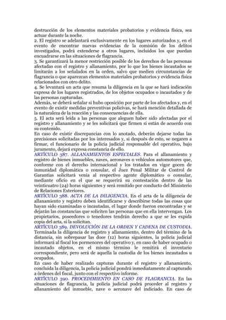 destrucción de los elementos materiales probatorios y evidencia física, sea
actuar durante la noche.
2. El registro se adelantará exclusivamente en los lugares autorizados y, en el
evento de encontrar nuevas evidencias de la comisión de los delitos
investigados, podrá extenderse a otros lugares, incluidos los que puedan
encuadrarse en las situaciones de flagrancia.
3. Se garantizará la menor restricción posible de los derechos de las personas
afectadas con el registro y allanamiento, por lo que los bienes incautados se
limitarán a los señalados en la orden, salvo que medien circunstancias de
flagrancia o que aparezcan elementos materiales probatorios y evidencia física
relacionados con otro delito.
4. Se levantará un acta que resuma la diligencia en la que se hará indicación
expresa de los lugares registrados, de los objetos ocupados o incautados y de
las personas capturadas.
Además, se deberá señalar si hubo oposición por parte de los afectados y, en el
evento de existir medidas preventivas policivas, se hará mención detallada de
la naturaleza de la reacción y las consecuencias de ella.
5. El acta será leída a las personas que aleguen haber sido afectadas por el
registro y allanamiento y se les solicitará que firmen si están de acuerdo con
su contenido.
En caso de existir discrepancias con lo anotado, deberán dejarse todas las
precisiones solicitadas por los interesados y, si después de esto, se negaren a
firmar, el funcionario de la policía judicial responsable del operativo, bajo
juramento, dejará expresa constancia de ello.
ARTÍCULO 387. ALLANAMIENTOS ESPECIALES. Para el allanamiento y
registro de bienes inmuebles, naves, aeronaves o vehículos automotores que,
conforme con el derecho internacional y los tratados en vigor gocen de
inmunidad diplomática o consular, el Juez Penal Militar de Control de
Garantías solicitará venia al respectivo agente diplomático o consular,
mediante oficio en el que se requerirá su contestación dentro de las
veinticuatro (24) horas siguientes y será remitido por conducto del Ministerio
de Relaciones Exteriores.
ARTÍCULO 388. ACTA DE LA DILIGENCIA. En el acta de la diligencia de
allanamiento y registro deben identificarse y describirse todas las cosas que
hayan sido examinadas o incautadas, el lugar donde fueron encontradas y se
dejarán las constancias que soliciten las personas que en ella intervengan. Los
propietarios, poseedores o tenedores tendrán derecho a que se les expida
copia del acta, si la solicitan.
ARTÍCULO 389. DEVOLUCIÓN DE LA ORDEN Y CADENA DE CUSTODIA.
Terminada la diligencia de registro y allanamiento, dentro del término de la
distancia, sin sobrepasar las doce (12) horas siguientes, la policía judicial
informará al fiscal los pormenores del operativo y, en caso de haber ocupado o
incautado objetos, en el mismo término le remitirá el inventario
correspondiente, pero será de aquella la custodia de los bienes incautados u
ocupados.
En caso de haber realizado capturas durante el registro y allanamiento,
concluida la diligencia, la policía judicial pondrá inmediatamente al capturado
a órdenes del fiscal, junto con el respectivo informe.
ARTÍCULO 390. PROCEDIMIENTO EN CASO DE FLAGRANCIA. En las
situaciones de flagrancia, la policía judicial podrá proceder al registro y
allanamiento del inmueble, nave o aeronave del indiciado. En caso de
 