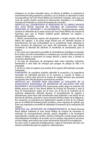 refugiarse en un bien inmueble ajeno, no abierto al público, se solicitará el
consentimiento del propietario o tenedor o en su defecto se obtendrá la orden
correspondiente del Juez Penal Militar de Control de Garantía, salvo que por
voces de auxilio resulte necesaria la intervención inmediata o se establezca
coacción del indiciado en contra del propietario o tenedor.
ARTÍCULO 391. EXCEPCIONES AL REQUISITO DE LA ORDEN ESCRITA
DEL JUEZ PENAL MILITAR DE CONTROL DE GARANTÍAS PARA
PROCEDER AL REGISTRO Y ALLANAMIENTO. Excepcionalmente podrá
omitirse la obtención de la orden escrita del Juez Penal Militar de Control de
Garantías para que la Policía Judicial pueda adelantar un registro y
allanamiento, cuando:
1. Medie consentimiento expreso del propietario o simple tenedor del bien
objeto del registro, o de quien tenga interés por ser afectado durante el
procedimiento. En esta eventualidad, no se considerará como suficiente la
mera ausencia de objeciones por parte del interesado, sino que deberá
acreditarse la libertad del afectado al manifestar la autorización para el
registro.
2. No exista una expectativa razonable de intimidad que justifique el requisito
de la orden. En esta eventualidad, se considera que no existe dicha expectativa
cuando el objeto se encuentra en campo abierto, a plena vista, o cuando se
encuentra abandonado.
3. Se trate de situaciones de emergencia tales como incendio, explosión,
inundación u otra clase de estragos que pongan en peligro la vida o la
propiedad.
4. Se lleve a cabo un registro con ocasión de la captura del indiciado, acusado,
condenado.
PARÁGRAFO. Se considera también aplicable la excepción a la expectativa
razonable de intimidad prevista en el numeral 2, cuando el objeto se
encuentre a plena vista merced al auxilio de medios técnicos que permitan
visualizarlo más allá del alcance normal de los sentidos.
ARTÍCULO 392. INTERÉS PARA RECLAMAR LA VIOLACIÓN DE LA
EXPECTATIVA RAZONABLE DE INTIMIDAD EN RELACIÓN CON LOS
REGISTROS Y ALLANAMIENTOS. Únicamente podrá alegar la violación del
debido proceso ante el Juez Penal Militar de Control de Garantías o ante el
Juez de Conocimiento, según sea el caso, con el fin de la exclusión de la
evidencia ilegalmente obtenida durante el procedimiento de registro y
allanamiento, quien haya sido considerado como indiciado o sea titular de un
derecho de dominio, posesión o mera tenencia del bien objeto de la diligencia.
Por excepción, se extenderá esta legitimación cuando se trate de un visitante
que en su calidad de huésped pueda acreditar, como requisito de umbral, que
tenía una expectativa razonable de intimidad al momento de la realización del
registro.
ARTÍCULO 393. RETENCIÓN DE CORRESPONDENCIA. El Fiscal General
Penal Militar solicitará al Juez Penal Militar de Control de Garantías la
retención de correspondencia privada, postal, telegráfica o de mensajería
especializada o similar que reciba o remita el indiciado, cuando tenga motivos
razonablemente fundados, de acuerdo con los medios cognoscitivos previstos
en este Código, para inferir que existe información útil para la investigación.
En estos casos se aplicarán analógicamente, según la naturaleza del acto, los
criterios establecidos para los registros y allanamientos.
 