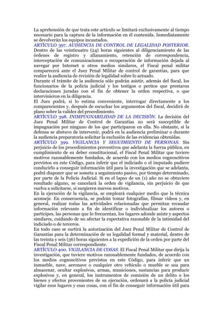 La aprehensión de que trata este artículo se limitará exclusivamente al tiempo
necesario para la captura de la información en él contenida. Inmediatamente
se devolverán los equipos incautados.
ARTÍCULO 397. AUDIENCIA DE CONTROL DE LEGALIDAD POSTERIOR.
Dentro de las veinticuatro (24) horas siguientes al diligenciamiento de las
órdenes de registro y allanamiento, retención de correspondencia,
interceptación de comunicaciones o recuperación de información dejada al
navegar por Internet u otros medios similares, el Fiscal penal militar
comparecerá ante el Juez Penal Militar de control de garantías, para que
realice la audiencia de revisión de legalidad sobre lo actuado.
Durante el trámite de la audiencia sólo podrán asistir, además del fiscal, los
funcionarios de la policía judicial y los testigos o peritos que prestaron
declaraciones juradas con el fin de obtener la orden respectiva, o que
intervinieron en la diligencia.
El Juez podrá, si lo estima conveniente, interrogar directamente a los
comparecientes y, después de escuchar los argumentos del fiscal, decidirá de
plano sobre la validez del procedimiento.
ARTÍCULO 398. INIMPUGNABILIDAD DE LA DECISIÓN. La decisión del
Juez Penal Militar de Control de Garantías no será susceptible de
impugnación por ninguno de los que participaron en ella. No obstante, si la
defensa se abstuvo de intervenir, podrá en la audiencia preliminar o durante
la audiencia preparatoria solicitar la exclusión de las evidencias obtenidas.
ARTÍCULO 399. VIGILANCIA Y SEGUIMIENTO DE PERSONAS. Sin
perjuicio de los procedimientos preventivos que adelanta la fuerza pública, en
cumplimiento de su deber constitucional, el Fiscal Penal Militar que tuviere
motivos razonablemente fundados, de acuerdo con los medios cognoscitivos
previstos en este Código, para inferir que el indiciado o el imputado pudiere
conducirlo a conseguir información útil para la investigación que se adelanta,
podrá disponer que se someta a seguimiento pasivo, por tiempo determinado,
por parte de la Policía Judicial. Si en el lapso de un (1) año no se obtuviere
resultado alguno, se cancelará la orden de vigilancia, sin perjuicio de que
vuelva a solicitarse, si surgieren nuevos motivos.
En la ejecución de la vigilancia, se empleará cualquier medio que la técnica
aconseje. En consecuencia, se podrán tomar fotografías, filmar videos y, en
general, realizar todas las actividades relacionadas que permitan recaudar
información relevante a fin de identificar o individualizar los autores o
partícipes, las personas que lo frecuentan, los lugares adonde asiste y aspectos
similares, cuidando de no afectar la expectativa razonable de la intimidad del
indiciado o de terceros.
En todo caso se surtirá la autorización del Juez Penal Militar de Control de
Garantías para la determinación de su legalidad formal y material, dentro de
las treinta y seis (36) horas siguientes a la expedición de la orden por parte del
Fiscal Penal Militar correspondiente.
ARTÍCULO 400. VIGILANCIA DE COSAS. El Fiscal Penal Militar que dirija la
investigación, que tuviere motivos razonablemente fundados, de acuerdo con
los medios cognoscitivos previstos en este Código, para inferir que un
inmueble, nave, aeronave o cualquier otro vehículo o mueble se usa para
almacenar, ocultar explosivos, armas, municiones, sustancias para producir
explosivos y, en general, los instrumentos de comisión de un delito o los
bienes y efectos provenientes de su ejecución, ordenará a la policía judicial
vigilar esos lugares y esas cosas, con el fin de conseguir información útil para
 