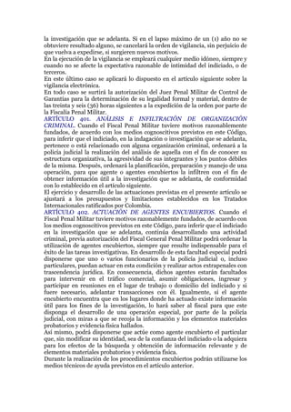 la investigación que se adelanta. Si en el lapso máximo de un (1) año no se
obtuviere resultado alguno, se cancelará la orden de vigilancia, sin perjuicio de
que vuelva a expedirse, si surgieren nuevos motivos.
En la ejecución de la vigilancia se empleará cualquier medio idóneo, siempre y
cuando no se afecte la expectativa razonable de intimidad del indiciado, o de
terceros.
En este último caso se aplicará lo dispuesto en el artículo siguiente sobre la
vigilancia electrónica.
En todo caso se surtirá la autorización del Juez Penal Militar de Control de
Garantías para la determinación de su legalidad formal y material, dentro de
las treinta y seis (36) horas siguientes a la expedición de la orden por parte de
la Fiscalía Penal Militar.
ARTÍCULO 401. ANÁLISIS E INFILTRACIÓN DE ORGANIZACIÓN
CRIMINAL. Cuando el Fiscal Penal Militar tuviere motivos razonablemente
fundados, de acuerdo con los medios cognoscitivos previstos en este Código,
para inferir que el indiciado, en la indagación o investigación que se adelanta,
pertenece o está relacionado con alguna organización criminal, ordenará a la
policía judicial la realización del análisis de aquella con el fin de conocer su
estructura organizativa, la agresividad de sus integrantes y los puntos débiles
de la misma. Después, ordenará la planificación, preparación y manejo de una
operación, para que agente o agentes encubiertos la infiltren con el fin de
obtener información útil a la investigación que se adelanta, de conformidad
con lo establecido en el artículo siguiente.
El ejercicio y desarrollo de las actuaciones previstas en el presente artículo se
ajustará a los presupuestos y limitaciones establecidos en los Tratados
Internacionales ratificados por Colombia.
ARTÍCULO 402. ACTUACIÓN DE AGENTES ENCUBIERTOS. Cuando el
Fiscal Penal Militar tuviere motivos razonablemente fundados, de acuerdo con
los medios cognoscitivos previstos en este Código, para inferir que el indiciado
en la investigación que se adelanta, continúa desarrollando una actividad
criminal, previa autorización del Fiscal General Penal Militar podrá ordenar la
utilización de agentes encubiertos, siempre que resulte indispensable para el
éxito de las tareas investigativas. En desarrollo de esta facultad especial podrá
disponerse que uno o varios funcionarios de la policía judicial o, incluso
particulares, puedan actuar en esta condición y realizar actos extrapenales con
trascendencia jurídica. En consecuencia, dichos agentes estarán facultados
para intervenir en el tráfico comercial, asumir obligaciones, ingresar y
participar en reuniones en el lugar de trabajo o domicilio del indiciado y si
fuere necesario, adelantar transacciones con él. Igualmente, si el agente
encubierto encuentra que en los lugares donde ha actuado existe información
útil para los fines de la investigación, lo hará saber al fiscal para que este
disponga el desarrollo de una operación especial, por parte de la policía
judicial, con miras a que se recoja la información y los elementos materiales
probatorios y evidencia física hallados.
Así mismo, podrá disponerse que actúe como agente encubierto el particular
que, sin modificar su identidad, sea de la confianza del indiciado o la adquiera
para los efectos de la búsqueda y obtención de información relevante y de
elementos materiales probatorios y evidencia física.
Durante la realización de los procedimientos encubiertos podrán utilizarse los
medios técnicos de ayuda previstos en el artículo anterior.
 