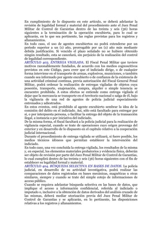 En cumplimiento de lo dispuesto en este artículo, se deberá adelantar la
revisión de legalidad formal y material del procedimiento ante el Juez Penal
Militar de Control de Garantías dentro de las treinta y seis (36) horas
siguientes a la terminación de la operación encubierta, para lo cual se
aplicarán, en lo que sea pertinente, las reglas previstas para los registros y
allanamientos.
En todo caso, el uso de agentes encubiertos no podrá extenderse por un
período superior a un (1) año, prorrogable por un (1) año más mediante
debida justificación. Si vencido el plazo señalado no se hubiere obtenido
ningún resultado, esta se cancelará, sin perjuicio de la realización del control
de legalidad correspondiente.
ARTÍCULO 403. ENTREGA VIGILADA. El Fiscal Penal Militar que tuviere
motivos razonablemente fundados, de acuerdo con los medios cognoscitivos
previstos en este Código, para creer que el indiciado dirige, o de cualquier
forma interviene en el transporte de armas, explosivos, municiones, o también
cuando sea informado por agente encubierto o de confianza de la existencia de
una actividad criminal continua, previa autorización del Fiscal General Penal
Militar, podrá ordenar la realización de entregas vigiladas de objetos cuya
posesión, transporte, enajenación, compra, alquiler o simple tenencia se
encuentre prohibida. A estos efectos se entiende como entrega vigilada el
dejar que la mercancía se transporte en el territorio nacional o salga de él, bajo
la vigilancia de una red de agentes de policía judicial especialmente
entrenados y adiestrados.
En estos eventos, está prohibido al agente encubierto sembrar la idea de la
comisión del delito en el indiciado. Así, sólo está facultado para entregar por
sí, o por interpuesta persona, o facilitar la entrega del objeto de la transacción
ilegal, a instancia o por iniciativa del indiciado.
De la misma forma, el fiscal facultará a la policía judicial para la realización de
vigilancia especial, cuando se trate de operaciones cuyo origen provenga del
exterior y en desarrollo de lo dispuesto en el capítulo relativo a la cooperación
judicial internacional.
Durante el procedimiento de entrega vigilada se utilizará, si fuere posible, los
medios técnicos idóneos que permitan establecer la intervención del
indiciado.
En todo caso, una vez concluida la entrega vigilada, los resultados de la misma
y, en especial, los elementos materiales probatorios y evidencia física, deberán
ser objeto de revisión por parte del Juez Penal Militar de Control de Garantías,
lo cual cumplirá dentro de las treinta y seis (36) horas siguientes con el fin de
establecer su legalidad formal y material.
ARTÍCULO 404. BÚSQUEDA SELECTIVA EN BASES DE DATOS. La policía
judicial, en desarrollo de su actividad investigativa, podrá realizar las
comparaciones de datos registradas en bases mecánicas, magnéticas u otras
similares, siempre y cuando se trate del simple cotejo de informaciones de
acceso público.
Cuando se requiera adelantar búsqueda selectiva en las bases de datos, que
implique el acceso a información confidencial, referida al indiciado o
imputado o, inclusive a la obtención de datos derivados del análisis cruzado de
las mismas, deberá mediar utorización previa del Juez Penal Militar de
Control de Garantías y se aplicarán, en lo pertinente, las disposiciones
relativas a los registros y allanamientos.
 