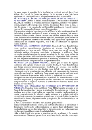 En estos casos, la revisión de la legalidad se realizará ante el Juez Penal
Militar de Control de Garantías, dentro de las treinta y seis (36) horas
siguientes a la culminación de la búsqueda selectiva de la información.
ARTÍCULO 405. EXÁMENES DE ADN QUE INVOLUCREN AL INDICADO O
AL ACUSADO. Cuando la policía judicial requiera la realización de exámenes
de ADN, en virtud de la presencia de fluidos corporales, cabellos, vello púbico,
semen, sangre u otro vestigio que permita determinar datos como la raza, el
tipo de sangre y, en especial, la huella dactilar genética, se requerirá orden
expresa del juez penal militar de control de garantías.
Si se requiere cotejo de los exámenes de ADN con la información genética del
indiciado o acusado, mediante el acceso a bancos de esperma y de sangre,
muestras de laboratorios clínicos, consultorios médicos u odontológicos, entre
otros, deberá adelantarse la revisión de legalidad, ante el juez penal militar de
control de garantías, dentro de las treinta y seis (36) horas siguientes a la
terminación del examen respectivo, con el fin de establecer su legalidad
formal material.
ARTÍCULO 406. INSPECCIÓN CORPORAL. Cuando el Fiscal Penal Militar
tenga motivos razonablemente fundados, de acuerdo con los medios
cognoscitivos previstos en este Código, para creer que, en el cuerpo del
indiciado existen elementos materiales probatorios y evidencia física
necesarios para la investigación, previa autorización del juez penal militar de
control de garantías, podrá ordenar la inspección corporal de dicha persona.
En esta diligencia deberá estar presente el defensor y se observará toda clase
de consideraciones compatibles con la dignidad humana.
ARTÍCULO 407. REGISTRO PERSONAL. Salvo que se trate de registro
incidental a la captura, realizado con ocasión de ella, el Fiscal Penal Militar
que tenga motivos razonablemente fundados, de acuerdo con medios
cognoscitivos previstos en este Código, para inferir que alguna persona
relacionada con la investigación que adelanta, está en posesión de elementos
materiales probatorios y evidencia física, previa autorización del juez penal
militar de control de garantías, podrá ordenar el registro de esa persona.
Para practicar este registro se designará a persona del mismo sexo de la que
habrá de registrarse, y se guardarán con ella toda clase de consideraciones
compatibles con la dignidad humana. Si se tratare del indiciado deberá estar
asistido por su defensor.
ARTÍCULO 408. OBTENCIÓN DE MUESTRAS QUE INVOLUCREN AL
INDICIADO. Cuando a juicio del Fiscal Penal Militar resulte necesario a los
fines de la investigación, y previa la realización de audiencia de revisión de
legalidad ante el juez penal militar de control de garantías en el evento de no
existir consentimiento del afectado, podrá ordenar a la policía judicial la
obtención de muestras para examen grafotécnico, cotejo de fluidos corporales,
identificación de voz, impresión dental y de pisadas, de conformidad con las
reglas siguientes:
1. Para la obtención de muestras para examen grafotécnico:
a) Le pedirá al indiciado que escriba, con instrumento similar al utilizado en el
documento cuestionado, textos similares a los que se dicen falsificados y que
escriba la firma que se dice falsa. Esto lo hará siguiendo las reglas sugeridas
por los expertos del laboratorio de policía judicial;
b) Le pedirá al indiciado que en la máquina que dice se elaboré el documento
supuestamente falso o en que se alteró, o en otra similar, escriba texto como
 