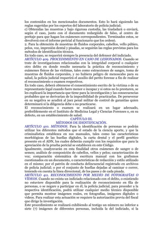 los contenidos en los mencionados documentos. Esto lo hará siguiendo las
reglas sugeridas por los expertos del laboratorio de policía judicial;
c) Obtenidas las muestras y bajo rigurosa custodia, las trasladará o enviará,
según el caso, junto con el documento redargüido de falso, al centro de
peritaje para que hagan los exámenes correspondientes. Terminados estos, se
devolverá con el informe pericial al funcionario que los ordenó.
2. Para la obtención de muestras de fluidos corporales, cabellos, vello púbico,
pelos, voz, impresión dental y pisadas, se seguirán las reglas previstas para los
métodos de identificación técnica.
En todo caso, se requerirá siempre la presencia del defensor del indiciado.
ARTÍCULO 409. PROCEDIMIENTO EN CASO DE LESIONADOS. Cuando se
trate de investigaciones relacionadas con la integridad corporal o cualquier
otro delito en donde resulte necesaria la práctica de reconocimiento y
exámenes físicos de las víctimas, tales como extracciones de sangre, toma de
muestras de fluidos corporales, y no hubiera peligro de menoscabo para su
salud, la policía judicial requerirá el auxilio del perito forense a fin de realizar
el reconocimiento o examen respectivos.
En todo caso, deberá obtenerse el consentimiento escrito de la víctima o de su
representante legal cuando fuere menor o incapaz y si estos no lo prestaren, se
les explicará la importancia que tiene para la investigación y las consecuencias
probables que se derivarían de la imposibilidad de practicarlas. De perseverar
en su negativa se acudirá al juez penal militar de control de garantías quien
determinará si la diligencia debe o no practicarse.
El reconocimiento o examen se realizará en un lugar adecuado,
preferiblemente en el Instituto de Medicina Legal y Ciencias Forenses o, en su
defecto, en un establecimiento de salud.
CAPÍTULO III.
MÉTODOS DE IDENTIFICACIÓN.
ARTÍCULO 410. MÉTODOS. Para la identificación de personas se podrán
utilizar los diferentes métodos que el estado de la ciencia aporte, y que la
criminalística establezca en sus manuales, tales como las características
morfológicas de las huellas digitales, la carta dental y el perfil genético
presente en el ADN, los cuales deberán cumplir con los requisitos que para la
apreciación de la prueba pericial se establecen en este Código.
Igualmente, coadyuvarán en esta finalidad otros exámenes de sangre o de
semen; análisis de composición de cabellos, vellos y pelos; caracterización de
voz; comparación sistemática de escritura manual con los grafismos
cuestionados en un documento, o características de redacción y estilo utilizado
en el mismo; por el patrón de conducta delincuencial registrado en archivos
de policía judicial; o por el conjunto de huellas dejadas al caminar o correr,
teniendo en cuenta la línea direccional, de los pasos y de cada pisada.
ARTÍCULO 411. RECONOCIMIENTO POR MEDIO DE FOTOGRAFÍAS O
VÍDEOS. Cuando no exista un indiciado relacionado con el delito, o existiendo
no estuviere disponible para la realización de reconocimiento en fila de
personas, o se negare a participar en él, la policía judicial, para proceder a la
respectiva identificación, podrá utilizar cualquier medio técnico disponible
que permita mostrar imágenes reales, en fotografías, imágenes digitales o
videos. Para realizar esta actuación se requiere la autorización previa del fiscal
que dirige la investigación.
Este procedimiento se realizará exhibiendo al testigo un número no inferior a
siete (7) imágenes de diferentes personas, incluida la del indiciado, si la
 