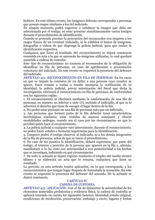 hubiere. En este último evento, las imágenes deberán corresponder a personas
que posean rasgos similares a los del indiciado.
En ningún momento podrá sugerirse o señalarse la imagen que deba ser
seleccionada por el testigo, ni estar presente simultáneamente varios testigos
durante el procedimiento de identificación.
Cuando se pretenda precisar la percepción del reconocedor con respecto a los
rasgos físicos de un eventual indiciado, se le exhibirá el banco de imágenes,
fotografías o videos de que disponga la policía judicial, para que realice la
identificación respectiva.
Cualquiera que fuere el resultado del reconocimiento se dejará constancia
resumida en acta a la que se anexarán las imágenes utilizadas, lo cual quedará
sometido a cadena de custodia.
Este tipo de reconocimiento no exonera al reconocedor de la obligación de
identificar en fila de personas, en caso de aprehensión o presentación
voluntaria del indiciado. En este evento se requerirá la presencia del defensor
del indiciado.
ARTÍCULO 412. RECONOCIMIENTO EN FILA DE PERSONAS. En los casos
en que se impute la comisión de un delito a una persona cuyo nombre se
ignore, fuere común a varias o resulte necesaria la verificación de su
identidad, la policía judicial, previa autorización del fiscal que dirija la
investigación, efectuará el reconocimiento en fila de personas, de conformidad
con las siguientes reglas:
1. El reconocimiento se efectuará mediante la conformación de una fila de
personas, en número no inferior a siete (7), incluido el indiciado, al que se le
advertirá el derecho que tiene de escoger el lugar dentro de la fila.
2. No podrá estar presente en una fila de personas más que un indiciado.
3. Las personas que formen parte de la fila deberán tener características
morfológicas similares; estar vestidas de manera semejante y ofrecer
modalidades análogas, cuando sea el caso por las circunstancias en que lo
percibió quien hace el reconocimiento.
4. La policía judicial o cualquier otro interviniente, durante el reconocimiento,
no podrá hacer señales o formular sugerencias para la identificación.
5. Tampoco podrá el testigo observar al indiciado, ni a los demás integrantes
de la fila de personas, antes de que se inicie el procedimiento.
6. En caso de ser positiva la identificación, deberá expresarse, por parte del
testigo, el número o posición de la persona que aparece en la fila y, además,
manifestará si lo ha visto con anterioridad o con posterioridad a los hechos
que se investigan, indicando en qué circunstancias.
7. De todo lo actuado se dejará registro mediante el empleo del medio técnico
idóneo y se elaborará un acta que lo resuma, cualquiera que fuere su
resultado.
Lo previsto en este artículo tendrá aplicación, en lo que corresponda, a los
reconocimientos que tengan lugar después de formulada la acusación. En este
evento se requerirá la presencia del defensor del acusado. De lo actuado se
dejará constancia.
CAPÍTULO IV.
CADENA DE CUSTODIA.
ARTÍCULO 413. APLICACIÓN. Con el fin de demostrar la autenticidad de los
elementos materiales probatorios y evidencia física, la cadena de custodia se
aplicará teniendo en cuenta los siguientes factores: identidad, estado original,
condiciones de recolección, preservación, embalaje y envío; lugares y fechas
 