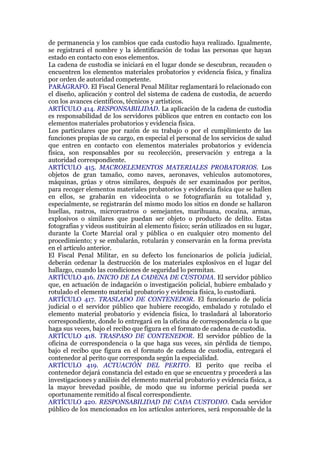 de permanencia y los cambios que cada custodio haya realizado. Igualmente,
se registrará el nombre y la identificación de todas las personas que hayan
estado en contacto con esos elementos.
La cadena de custodia se iniciará en el lugar donde se descubran, recauden o
encuentren los elementos materiales probatorios y evidencia física, y finaliza
por orden de autoridad competente.
PARÁGRAFO. El Fiscal General Penal Militar reglamentará lo relacionado con
el diseño, aplicación y control del sistema de cadena de custodia, de acuerdo
con los avances científicos, técnicos y artísticos.
ARTÍCULO 414. RESPONSABILIDAD. La aplicación de la cadena de custodia
es responsabilidad de los servidores públicos que entren en contacto con los
elementos materiales probatorios y evidencia física.
Los particulares que por razón de su trabajo o por el cumplimiento de las
funciones propias de su cargo, en especial el personal de los servicios de salud
que entren en contacto con elementos materiales probatorios y evidencia
física, son responsables por su recolección, preservación y entrega a la
autoridad correspondiente.
ARTÍCULO 415. MACROELEMENTOS MATERIALES PROBATORIOS. Los
objetos de gran tamaño, como naves, aeronaves, vehículos automotores,
máquinas, grúas y otros similares, después de ser examinados por peritos,
para recoger elementos materiales probatorios y evidencia física que se hallen
en ellos, se grabarán en videocinta o se fotografiarán su totalidad y,
especialmente, se registrarán del mismo modo los sitios en donde se hallaron
huellas, rastros, microrrastros o semejantes, marihuana, cocaína, armas,
explosivos o similares que puedan ser objeto o producto de delito. Estas
fotografías y videos sustituirán al elemento físico; serán utilizados en su lugar,
durante la Corte Marcial oral y pública o en cualquier otro momento del
procedimiento; y se embalarán, rotularán y conservarán en la forma prevista
en el artículo anterior.
El Fiscal Penal Militar, en su defecto los funcionarios de policía judicial,
deberán ordenar la destrucción de los materiales explosivos en el lugar del
hallazgo, cuando las condiciones de seguridad lo permitan.
ARTÍCULO 416. INICIO DE LA CADENA DE CUSTODIA. El servidor público
que, en actuación de indagación o investigación policial, hubiere embalado y
rotulado el elemento material probatorio y evidencia física, lo custodiará.
ARTÍCULO 417. TRASLADO DE CONTENEDOR. El funcionario de policía
judicial o el servidor público que hubiere recogido, embalado y rotulado el
elemento material probatorio y evidencia física, lo trasladará al laboratorio
correspondiente, donde lo entregará en la oficina de correspondencia o la que
haga sus veces, bajo el recibo que figura en el formato de cadena de custodia.
ARTÍCULO 418. TRASPASO DE CONTENEDOR. El servidor público de la
oficina de correspondencia o la que haga sus veces, sin pérdida de tiempo,
bajo el recibo que figura en el formato de cadena de custodia, entregará el
contenedor al perito que corresponda según la especialidad.
ARTÍCULO 419. ACTUACIÓN DEL PERITO. El perito que reciba el
contenedor dejará constancia del estado en que se encuentra y procederá a las
investigaciones y análisis del elemento material probatorio y evidencia física, a
la mayor brevedad posible, de modo que su informe pericial pueda ser
oportunamente remitido al fiscal correspondiente.
ARTÍCULO 420. RESPONSABILIDAD DE CADA CUSTODIO. Cada servidor
público de los mencionados en los artículos anteriores, será responsable de la
 