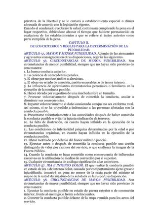 privativa de la libertad y se le enviará a establecimiento especial o clínica
adecuada de acuerdo con la legislación vigente.
Cuando el condenado recobrare la salud, continuará cumpliendo la pena en el
lugar respectivo, debiéndose abonar el tiempo que hubiere permanecido en
cualquiera de los establecimientos a que se refiere el inciso anterior como
parte cumplida de la pena.
CAPÍTULO II.
DE LOS CRITERIOS Y REGLAS PARA LA DETERMINACIÓN DE LA
PUNIBILIDAD.
ARTÍCULO 55. MAYOR Y MENOR PUNIBILIDAD. Además de las atenuantes
y agravantes consagradas en otras disposiciones, regirán las siguientes.
ARTÍCULO 56. CIRCUNSTANCIAS DE MENOR PUNIBILIDAD. Son
circunstancias de menor punibilidad, siempre que no hayan sido previstas de
otra manera:
1. La buena conducta anterior.
2. La carencia de antecedentes penales.
3. El obrar por motivos nobles o altruistas.
4. El obrar en estado de emoción, pasión excusables, o de temor intenso.
5. La influencia de apremiantes circunstancias personales o familiares en la
ejecución de la conducta punible.
6. Haber obrado por sugestión de una muchedumbre en tumulto.
7. Procurar voluntariamente después de cometida la conducta, anular o
disminuir sus consecuencias.
8. Reparar voluntariamente el daño ocasionado aunque no sea en forma total.
Así mismo, si se ha procedido a indemnizar a las personas afectadas con la
conducta punible.
9. Presentarse voluntariamente a las autoridades después de haber cometido
la conducta punible o evitar la injusta sindicación de terceros.
10. La falta de ilustración, en cuanto hayan influido en la ejecución de la
conducta punible.
11. Las condiciones de inferioridad psíquica determinadas por la edad o por
circunstancias orgánicas, en cuanto hayan influido en la ejecución de la
conducta punible.
12. Obrar motivado por defensa del honor militar o policial.
13. Ejecutar antes o después de cometida la conducta punible una acción
distinguida de valor por razones del servicio, o que enaltezca la imagen de la
Fuerza Pública.
14. Cuando la conducta se haya cometido como consecuencia de influencias
excesivas en la utilización de medios de corrección por el superior.
15. Cualquier circunstancia de análoga significación a las anteriores.
ARTÍCULO 57. IRA E INTENSO DOLOR. El que realice la conducta punible
en estado de ira o de intenso dolor, causada por comportamiento ajeno grave e
injustificado, incurrirá en pena no menor de la sexta parte del mínimo ni
mayor de la mitad del máximo de la señalada en la respectiva disposición.
ARTÍCULO 58. CIRCUNSTANCIAS DE MAYOR PUNIBILIDAD. Son
circunstancias de mayor punibilidad, siempre que no hayan sido previstas de
otra manera:
1. Ejecutar la conducta punible en estado de guerra exterior o de conmoción
interior, frente al enemigo, o frente a delincuentes.
2. Cometer la conducta punible delante de la tropa reunida para los actos del
servicio.
 