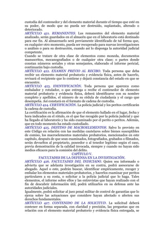 custodia del contenedor y del elemento material durante el tiempo que esté en
su poder, de modo que no pueda ser destruido, suplantado, alterado o
deteriorado.
ARTÍCULO 421. REMANENTES. Los remanentes del elemento material
analizado, serán guardados en el almacén que en el laboratorio está destinado
para ese fin. Al almacenarlo será previamente identificado de tal forma que,
en cualquier otro momento, pueda ser recuperado para nuevas investigaciones
o análisis o para su destrucción, cuando así lo disponga la autoridad judicial
competente.
Cuando se tratare de otra clase de elementos como moneda, documentos
manuscritos, mecanografiados o de cualquier otra clase; o partes donde
constan números seriales y otras semejantes, elaborado el informe pericial,
continuarán bajo custodia.
ARTÍCULO 422. EXAMEN PREVIO AL RECIBO. Toda persona que deba
recibir un elemento material probatorio y evidencia física, antes de hacerlo,
revisará el recipiente que lo contiene y dejará constancia del estado en que se
encuentre.
ARTÍCULO 423. IDENTIFICACIÓN. Toda persona que aparezca como
embalador y rotulador, o que entrega o recibe el contenedor de elemento
material probatorio y evidencia física, deberá identificarse con su nombre
completo y apellidos, el número de su cédula de ciudadanía y el cargo que
desempeña. Así constará en el formato de cadena de custodia.
ARTÍCULO 424. CERTIFICACIÓN. La policía judicial y los peritos certificarán
la cadena de custodia.
La certificación es la afirmación de que el elemento hallado en el lugar, fecha y
hora indicados en el rótulo, es el que fue recogido por la policía judicial y que
ha llegado al laboratorio y ha sido examinado por el perito o peritos. Además,
que en todo momento ha estado custodiado.
ARTÍCULO 425. DESTINO DE MACROELEMENTOS. Salvo lo previsto en
este Código en relación con las medidas cautelares sobre bienes susceptibles
de comiso, los macroelementos materiales probatorios, mencionados en este
capítulo, después de que sean examinados, fotografiados, grabados o filmados,
serán devueltos al propietario, poseedor o al tenedor legítimo según el caso,
previa demostración de la calidad invocada, siempre y cuando no hayan sido
medios eficaces para la comisión del delito.
CAPÍTULO V.
FACULTADES DE LA DEFENSA EN LA INVESTIGACIÓN.
ARTÍCULO 426. FACULTADES DEL INDICIADO. Quien sea informado o
advierta que se adelanta investigación en su contra, podrá asesorarse de
abogado. Aquel o este, podrán buscar, identificar empíricamente, recoger y
embalar los elementos materiales probatorios, y hacerlos examinar por peritos
particulares a su costa, o solicitar a la policía judicial que lo haga. Tales
elementos, el informe sobre ellos y las entrevistas que hayan realizado con el
fin de descubrir información útil, podrá utilizarlos en su defensa ante las
autoridades judiciales.
Igualmente, podrá solicitar al juez penal militar de control de garantías que lo
ejerza sobre las actuaciones que considere hayan afectado o afecten sus
derechos fundamentales.
ARTÍCULO 427. CONTENIDO DE LA SOLICITUD. La solicitud deberá
contener en forma separada, con claridad y precisión, las preguntas que en
relación con el elemento material probatorio y evidencia física entregada, se
 