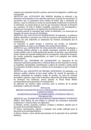 requiere que responda el perito o peritos, previa la investigación y análisis que
corresponda.
ARTÍCULO 428. ACTUACIÓN DEL PERITO. Recibida la solicitud y los
elementos mencionados en los artículos anteriores, el perito los examinará. Si
encontrare que el contenedor tiene señales de haber sido o intentado ser
abierto, o que la solicitud no reúne las mencionadas condiciones lo devolverá
al solicitante. Lo mismo hará en caso de que encontrare alterado el elemento
por examinar. Si todo lo hallare aceptable, procederá a la investigación y
análisis que corresponda y a la elaboración del informe pericial.
El informe pericial se entregará bajo recibo al solicitante y se conservará un
ejemplar de aquel y de este en el Instituto.
ARTÍCULO 429. FACULTAD DE ENTREVISTAR. El indiciado o su defensor
podrán entrevistar a personas con el fin de encontrar información útil para la
defensa. En esta entrevista se emplearán las técnicas aconsejadas por la
criminalística.
La entrevista se podrá recoger y conservar por escrito, en grabación
magnetofónica, en video o en cualquier otro medio técnico idóneo.
ARTÍCULO 430. OBTENCIÓN DE DECLARACIÓN JURADA. El indiciado o
su defensor podrán solicitar a un alcalde municipal, inspector de policía o
notario público, que le reciba declaración jurada a la persona, cuya exposición
pueda resultar de especial utilidad para la investigación. Esta podrá recogerse
por escrito, grabación magnetofónica, en video o en cualquier otro medio
técnico idóneo.
ARTÍCULO 431. CRITERIOS DE VALORACIÓN. La valoración de los
elementos materiales probatorios y evidencia física se hará teniendo en cuenta
su legalidad, autenticidad, sometimiento a cadena de custodia y grado actual
de aceptación científica, técnica o artística de los principios en que se funda el
informe.
ARTÍCULO 432. SOLICITUD DE PRUEBA ANTICIPADA. El indiciado o su
defensor podrán solicitar al juez penal militar de control de garantías, la
práctica anticipada de cualquier medio de prueba, en casos de extrema
necesidad y urgencia, para evitar la pérdida o alteración del medio probatorio.
Se efectuará una audiencia, previa citación al Fiscal Penal Militar
correspondiente para garantizar el contradictorio.
Se aplicarán las mismas reglas previstas para la práctica de la prueba
anticipada y cadena de custodia.
TÍTULO IX.
MEDIOS COGNOSCITIVOS EN LA INDAGACIÓN E INVESTIGACIÓN.
CAPÍTULO ÚNICO.
ELEMENTOS MATERIALES PROBATORIOS, EVIDENCIA FÍSICA E
INFORMACIÓN.
ARTÍCULO 433. ELEMENTOS MATERIALES PROBATORIOS Y EVIDENCIA
FÍSICA. Para efectos dé este Código se entiende por elementos materiales
probatorios y evidencia física, los siguientes:
a) Huellas, rastros, manchas, residuos, vestigios y similares, dejados por la
ejecución de la actividad delictiva;
b) Armas, instrumentos, objetos y cualquier otro medio utilizado para la
ejecución de la actividad delictiva;
c) Dinero, bienes y otros efectos provenientes de la ejecución de la actividad
delictiva;
 