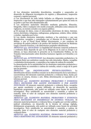 d) Los elementos materiales descubiertos, recogidos y asegurados en
desarrollo de diligencia investigativa de registro y allanamiento, inspección
corporal y registro personal;
e) Los documentos de toda índole hallados en diligencia investigativa de
inspección o que han sido entregados voluntariamente por quien los tenía en
su poder o que han sido abandonados allí;
f) Los elementos materiales obtenidos mediante grabación, filmación,
fotografía, video o cualquier otro medio avanzado, utilizados como cámaras de
vigilancia, en recinto cerrado o en espacio público;
g) El mensaje de datos, como el intercambio electrónico de datos, Internet,
correo electrónico, telegrama, radiogramas, poligramas, señales, télex, telefax
o similar, regulados por la ley;
h) Los demás elementos materiales similares a los anteriores y que son
descubiertos, recogidos y custodiados por el Director de la Fiscalía Penal
Militar, o por el Fiscal Penal Militar directamente, o por conducto de
servidores de policía judicial o de peritos del Instituto Nacional de Medicina
Legal y Ciencias Forenses, o de laboratorios aceptados oficialmente.
ARTÍCULO 434. LEGALIDAD. La legalidad del elemento material probatorio
y evidencia física depende de que en la diligencia en la cual se recoge o se
obtiene, se haya observado lo prescrito en la Constitución Política, en los
Tratados Internacionales sobre derechos humanos vigentes en Colombia y en
las leyes.
ARTÍCULO 435. AUTENTICIDAD. Los elementos materiales probatorios y la
evidencia física son auténticos cuando han sido detectados, fijados, recogidos
y embalados técnicamente, y sometidos a las reglas de cadena de custodia.
La demostración de la autenticidad de los elementos materiales probatorios y
evidencia física no sometidos a cadena de custodia, estará a cargo de la parte
que los presente.
ARTÍCULO 436. IDENTIFICACIÓN TÉCNICO-CIENTÍFICA. La
identificación técnico científica consiste en la determinación de la naturaleza y
características del elemento material probatorio y evidencia física, hecha por
expertos en ciencia, técnica o arte. Dicha determinación se expondrá en el
informe pericial.
ARTÍCULO 437. ELEMENTO MATERIAL PROBATORIO Y EVIDENCIA
FÍSICA RECOGIDOS POR AGENTE ENCUBIERTO O POR AGENTE
INFILTRADO. El elemento material probatorio y evidencia física, recogidos
por agente encubierto o agente infiltrado, en desarrollo de operación
legalmente programada, sólo podrá ser utilizado como fuente de actividad
investigativa. Pero establecida su autenticidad y sometido a cadena de
custodia, tiene el valor de cualquier otro elemento material probatorio y
evidencia física.
ARTÍCULO 438. ELEMENTO MATERIAL PROBATORIO Y EVIDENCIA
FÍSICA RECOGIDOS EN DESARROLLO DE ENTREGA VIGILADA. El
elemento material probatorio y evidencia física, recogidos por servidor público
judicial colombiano, en desarrollo de la técnica de entrega vigilada,
debidamente programada, sólo podrá ser utilizado como fuente de actividad
investigativa. Pero establecida su autenticidad y sometido a cadena de
custodia, tiene el valor de cualquier otro elemento material probatorio y
evidencia física.
ARTÍCULO 439. ELEMENTO MATERIAL PROBATORIO Y EVIDENCIA
FÍSICA REMITIDOS DEL EXTRANJERO. El elemento material probatorio y
 