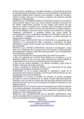 evidencia física remitidos por autoridad extranjera, en desarrollo de petición
de autoridad penal colombiana, basada en convenio bilateral o multilateral de
cooperación judicial penal recíproca, será sometido a cadena de custodia y
tendrá el mismo valor que se le otorga a cualquier otro elemento material
probatorio y evidencia física.
ARTÍCULO 440. INTERROGATORIO A INDICIADO. El fiscal o el servidor de
policía judicial, según el caso, que tuviere motivos fundados de acuerdo con
los medios cognoscitivos previstos en este Código, para inferir que una
persona es autora o partícipe de la conducta que se investiga, sin hacerle
imputación alguna, le dará a conocer que tiene derecho a guardar silencio y
que no está obligado a declarar contra sí mismo ni en contra de su cónyuge,
compañero permanente o parientes dentro del cuarto grado de
consanguinidad o civil, o segundo de afinidad. Si el indiciado no hace uso de
sus derechos y manifiesta su deseo de declarar, se podrá interrogar en
presencia de un abogado.
ARTÍCULO 441. ACEPTACIÓN POR EL INDICIADO. La aceptación por el
indiciado es el reconocimiento libre, consciente y espontáneo de haber
participado en alguna forma o grado en la ejecución de la conducta delictiva
que se investiga.
ARTÍCULO 442. PRUEBA ANTICIPADA. Durante la investigación y hasta
antes de la instalación de la audiencia de Corte Marcial se podrá practicar
anticipadamente cualquier medio de prueba pertinente, con el cumplimiento
de los siguientes requisitos:
1. Que sea practicada ante el juez penal militar de control de garantías.
2. Que sea solicitada por el Fiscal Penal Militar, por la defensa o por el
Ministerio Público en los casos que ejerza funciones de policía judicial de
conformidad con lo previsto en el artículo 112 de la Ley 906 de 2004.
3. Que sea por motivos fundados y de extrema necesidad y para evitar la
pérdida o alteración del medio probatorio.
4. Que se practique en audiencia pública y con observancia de las reglas
previstas para la práctica de pruebas en el juicio.
PARÁGRAFO 1o. Si la prueba anticipada es solicitada a partir de la
presentación del escrito de acusación, el peticionario deberá informar de esta
circunstancia al juez de conocimiento.
PARÁGRAFO 2o. Contra la decisión de practicar la prueba anticipada
proceden los recursos ordinarios. Si se negare, la parte interesada podrá de
inmediato y por una sola vez, acudir ante otro juez penal militar de control de
garantías para que este en el acto reconsidere la medida. Su decisión no será
objeto de recurso.
PARÁGRAFO 3o. En el evento en que la circunstancia que motivó la práctica
de la prueba anticipada, al momento en que se dé comienzo al juicio oral, no
se haya cumplido o haya desaparecido, el juez ordenará la repetición de dicha
prueba en el desarrollo del juicio oral.
ARTÍCULO 443. CONSERVACIÓN DE LA PRUEBA ANTICIPADA. Toda
prueba anticipada deberá conservarse de acuerdo con medidas dispuestas por
el juez penal militar de control de garantías.
TÍTULO X.
FORMULACIÓN DE IMPUTACIÓN.
CAPÍTULO ÚNICO.
DISPOSICIONES GENERALES.
 