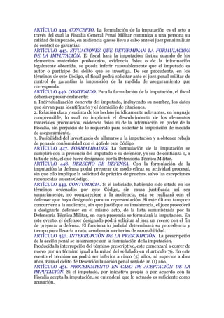 ARTÍCULO 444. CONCEPTO. La formulación de la imputación es el acto a
través del cual la Fiscalía General Penal Militar comunica a una persona su
calidad de imputado, en audiencia que se lleva a cabo ante el juez penal militar
de control de garantías.
ARTÍCULO 445. SITUACIONES QUE DETERMINAN LA FORMULACIÓN
DE LA IMPUTACIÓN. El fiscal hará la imputación fáctica cuando de los
elementos materiales probatorios, evidencia física o de la información
legalmente obtenida, se pueda inferir razonablemente que el imputado es
autor o partícipe del delito que se investiga. De ser procedente, en los
términos de este Código, el fiscal podrá solicitar ante el juez penal militar de
control de garantías la imposición de la medida de aseguramiento que
corresponda.
ARTÍCULO 446. CONTENIDO. Para la formulación de la imputación, el fiscal
deberá expresar oralmente:
1. Individualización concreta del imputado, incluyendo su nombre, los datos
que sirvan para identificarlo y el domicilio de citaciones.
2. Relación clara y sucinta de los hechos jurídicamente relevantes, en lenguaje
comprensible, lo cual no implicará el descubrimiento de los elementos
materiales probatorios, evidencia física ni de la información en poder de la
Fiscalía, sin perjuicio de lo requerido para solicitar la imposición de medida
de aseguramiento.
3. Posibilidad del investigado de allanarse a la imputación y a obtener rebaja
de pena de conformidad con el 496 de este Código.
ARTÍCULO 447. FORMALIDADES. La formulación de la imputación se
cumplirá con la presencia del imputado o su defensor, ya sea de confianza o, a
falta de este, el que fuere designado por la Defensoría Técnica Militar.
ARTÍCULO 448. DERECHO DE DEFENSA. Con la formulación de la
imputación la defensa podrá preparar de modo eficaz su actividad procesal,
sin que ello implique la solicitud de práctica de pruebas, salvo las excepciones
reconocidas en este Código.
ARTÍCULO 449. CONTUMACIA. Si el indiciado, habiendo sido citado en los
términos ordenados por este Código, sin causa justificada así sea
sumariamente, no compareciere a la audiencia, esta se realizará con el
defensor que haya designado para su representación. Si este último tampoco
concurriere a la audiencia, sin que justifique su inasistencia, el juez procederá
a designarle defensor en el mismo acto, de la lista suministrada por la
Defensoría Técnica Militar, en cuya presencia se formulará la imputación. En
este evento, el defensor designado podrá solicitar al juez un receso con el fin
de preparar a defensa. El funcionario judicial determinará su procedencia y
tiempo para llevarla a cabo acudiendo a criterios de razonabilidad.
ARTÍCULO 450. INTERRUPCIÓN DE LA PRESCRIPCIÓN. La prescripción
de la acción penal se interrumpe con la formulación de la imputación.
Producida la interrupción del término prescriptivo, este comenzará a correr de
nuevo por un término igual a la mitad del señalado en el artículo 76. En este
evento el término no podrá ser inferior a cinco (5) años, ni superior a diez
años. Para el delito de Deserción la acción penal será de un (1) año.
ARTÍCULO 451. PROCEDIMIENTO EN CASO DE ACEPTACIÓN DE LA
IMPUTACIÓN. Si el imputado, por iniciativa propia o por acuerdo con la
Fiscalía acepta la imputación, se entenderá que lo actuado es suficiente como
acusación.
 