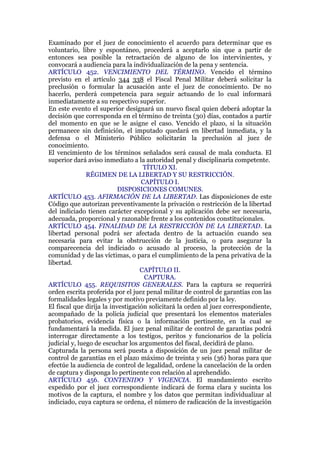 Examinado por el juez de conocimiento el acuerdo para determinar que es
voluntario, libre y espontáneo, procederá a aceptarlo sin que a partir de
entonces sea posible la retractación de alguno de los intervinientes, y
convocará a audiencia para la individualización de la pena y sentencia.
ARTÍCULO 452. VENCIMIENTO DEL TÉRMINO. Vencido el término
previsto en el artículo 344 338 el Fiscal Penal Militar deberá solicitar la
preclusión o formular la acusación ante el juez de conocimiento. De no
hacerlo, perderá competencia para seguir actuando de lo cual informará
inmediatamente a su respectivo superior.
En este evento el superior designará un nuevo fiscal quien deberá adoptar la
decisión que corresponda en el término de treinta (30) días, contados a partir
del momento en que se le asigne el caso. Vencido el plazo, si la situación
permanece sin definición, el imputado quedará en libertad inmediata, y la
defensa o el Ministerio Público solicitarán la preclusión al juez de
conocimiento.
El vencimiento de los términos señalados será causal de mala conducta. El
superior dará aviso inmediato a la autoridad penal y disciplinaria competente.
TÍTULO XI.
RÉGIMEN DE LA LIBERTAD Y SU RESTRICCIÓN.
CAPÍTULO I.
DISPOSICIONES COMUNES.
ARTÍCULO 453. AFIRMACIÓN DE LA LIBERTAD. Las disposiciones de este
Código que autorizan preventivamente la privación o restricción de la libertad
del indiciado tienen carácter excepcional y su aplicación debe ser necesaria,
adecuada, proporcional y razonable frente a los contenidos constitucionales.
ARTÍCULO 454. FINALIDAD DE LA RESTRICCIÓN DE LA LIBERTAD. La
libertad personal podrá ser afectada dentro de la actuación cuando sea
necesaria para evitar la obstrucción de la justicia, o para asegurar la
comparecencia del indiciado o acusado al proceso, la protección de la
comunidad y de las víctimas, o para el cumplimiento de la pena privativa de la
libertad.
CAPÍTULO II.
CAPTURA.
ARTÍCULO 455. REQUISITOS GENERALES. Para la captura se requerirá
orden escrita proferida por el juez penal militar de control de garantías con las
formalidades legales y por motivo previamente definido por la ley.
El fiscal que dirija la investigación solicitará la orden al juez correspondiente,
acompañado de la policía judicial que presentará los elementos materiales
probatorios, evidencia física o la información pertinente, en la cual se
fundamentará la medida. El juez penal militar de control de garantías podrá
interrogar directamente a los testigos, peritos y funcionarios de la policía
judicial y, luego de escuchar los argumentos del fiscal, decidirá de plano.
Capturada la persona será puesta a disposición de un juez penal militar de
control de garantías en el plazo máximo de treinta y seis (36) horas para que
efectúe la audiencia de control de legalidad, ordene la cancelación de la orden
de captura y disponga lo pertinente con relación al aprehendido.
ARTÍCULO 456. CONTENIDO Y VIGENCIA. El mandamiento escrito
expedido por el juez correspondiente indicará de forma clara y sucinta los
motivos de la captura, el nombre y los datos que permitan individualizar al
indiciado, cuya captura se ordena, el número de radicación de la investigación
 
